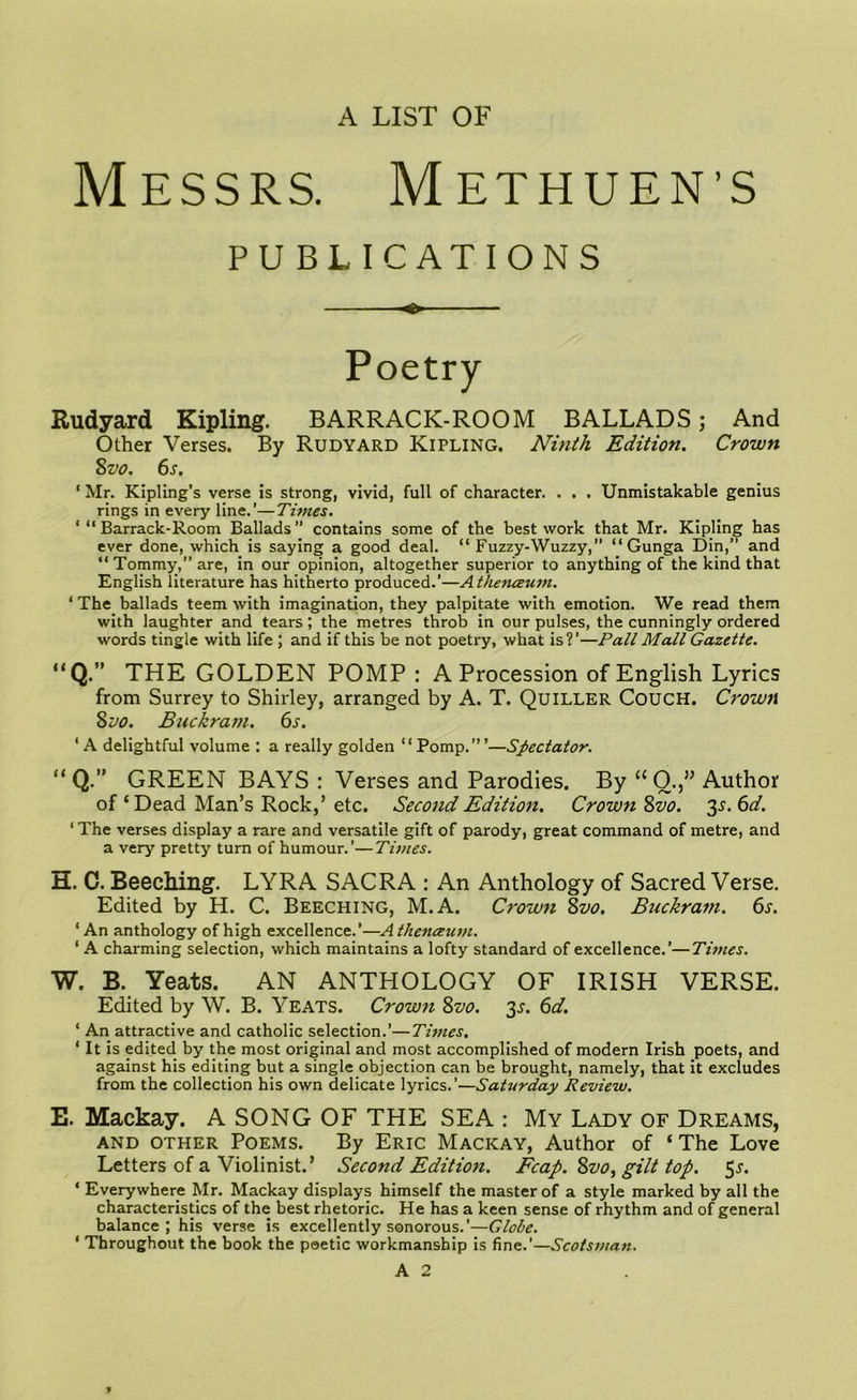 A LIST OF Messrs. Methuen’s PUBLICATIONS O Poetry Rudyard Kipling. BARRACK-ROOM BALLADS; And Other Verses. By Rudyard Kipling. Ninth Edition. Crown 8 vo. 6s. ‘ Mr. Kipling’s verse is strong, vivid, full of character. . . . Unmistakable genius rings in every line.’—Times. ‘ “ Barrack-Room Ballads” contains some of the best work that Mr. Kipling has ever done, which is saying a good deal. “ Fuzzy-Wuzzy,” “ Gunga Din,” and “ Tommy,” are, in our opinion, altogether superior to anything of the kind that English literature has hitherto produced.’—Athenceum. 1 The ballads teem with imagination, they palpitate with emotion. We read them with laughter and tears; the metres throb in our pulses, the cunningly ordered words tingle with life ; and if this be not poetry, what is?’—Pall Mall Gazette. “Q.” THE GOLDEN POMP : A Procession of English Lyrics from Surrey to Shirley, arranged by A. T. Quiller Couch. Crown 8 vo. Buckram. 6s. ‘A delightful volume : a really golden “Pomp.”’—Spectator. “ Q.” GREEN BAYS : Verses and Parodies. By “0.,” Author of ‘ Dead Man’s Rock,’ etc. Second Edition. Crown 8vo. 3-J. 6d. ‘ The verses display a rare and versatile gift of parody, great command of metre, and a very pretty turn of humour.’—Times. H. C. Beeching. LYRA SACRA : An Anthology of Sacred Verse. Edited by H. C. Beeching, M. A. Crown Svo. Buckram. 6s. 1 An anthology of high excellence.’—Athenceum. 1 A charming selection, which maintains a lofty standard of excellence.’—Times. W. B. Yeats. AN ANTHOLOGY OF IRISH VERSE. Edited by W. B. Yeats. Crown 8vo. 3^. 6d. 1 An attractive and catholic selection.1—Times. 1 It is edited by the most original and most accomplished of modern Irish poets, and against his editing but a single objection can be brought, namely, that it excludes from the collection his own delicate lyrics.’—Saturday Review. E. Mackay. A SONG OF THE SEA : My Lady of Dreams, and OTHER Poems. By Eric Mackay, Author of ‘The Love Letters of a Violinist.’ Second Edition. Fcap. Svo, gilt top. 5.s'. ‘ Everywhere Mr. Mackay displays himself the master of a style marked by all the characteristics of the best rhetoric. He has a keen sense of rhythm and of general balance ; his verse is excellently sonorous.’—Globe. ‘ Throughout the book the poetic workmanship is fine.’—Scotsman. A 2