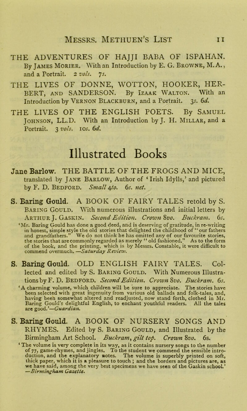 THE ADVENTURES OF HAJJI BABA OF ISPAHAN. By James Morier. With an Introduction by E. G. Browne, M. A., and a Portrait. 2 vols. Js. THE LIVES OF DONNE, WOTTON, HOOKER, PIER- BERT, and SANDERSON. By Izaak Walton. With an Introduction by Vernon Blackburn, and a Portrait. 3s. 6d. THE LIVES OF THE ENGLISH POETS. By Samuel Tohnson, LL.D. With an Introduction by J. H. Millar, and a Portrait. 3 vo/s. ioj. 6d. Illustrated Books Jane Barlow. THE BATTLE OF THE FROGS AND MICE, translated by Jane Barlow, Author of ‘Irish Idylls,5 and pictured by F. D. Bedford. Small 4to. 6s. net. S. Baring Gould. A BOOK OF FAIRY TALES retold by S. Baring Gould. With numerous illustrations and initial letters by Arthur J. Gaskin. Second Edition. Crown 8vo. Buckram. 6s. ‘Mr. Baring Gould has done a good deed, and is deserving of gratitude, in re-writing in honest, simple style the old stories that delighted the childhood of “our fathers and grandfathers.” We do not think he has omitted any of our favourite stories, the stories that are commonly regarded as merely “ old fashioned.” As to the form of the book, and the printing, which is by Messrs. Constable, it were difficult to commend overmuch. —Saturday Review. S. Baring Gould. OLD ENGLISH FAIRY TALES. Col- lected and edited by S. Baring Gould. With Numerous Illustra- tions by F. D. Bedford. Second Edition. Crown 8vo. Buckram. 6s. ‘A charming volume, which children will be sure to appreciate. The stories have been selected with great ingenuity from various old ballads and folk-tales, and, having been somewhat altered and readjusted, now stand forth, clothed in Mr. Baring Gould’s delightful English, to enchant youthful readers. All the tales are good.’—Guardian. S. Baring Gould. A BOOK OF NURSERY SONGS AND RHYMES. Edited by S, Baring Gould, and Illustrated by the Birmingham Art School. Buckram, gilt top. Crown 8vo. 6s. 1 The volume is very complete in its way, as it contains nursery songs to the number of 77, game-rhymes, and jingles. To the student we commend the sensible intro- duction, and the explanatory notes. The volume is superbly printed on soft, thick paper, which it is a pleasure to touch ; and the borders and pictures are, as we have said, among the very best specimens we have seen of the Gaskin school.’ —Birmingham Gazette.