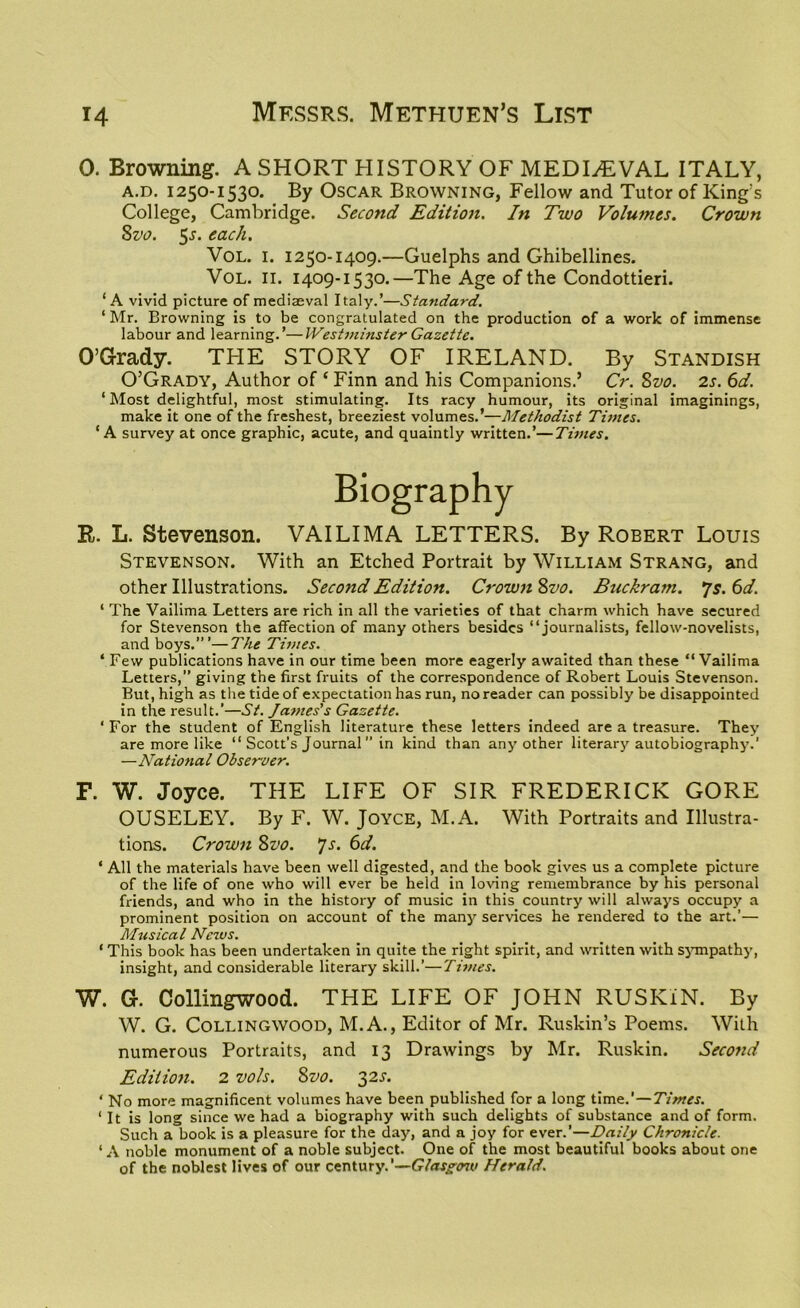 0. Browning. A SHORT HISTORY OF MEDIAEVAL ITALY, a.d. 1250-1530. By Oscar Browning, Fellow and Tutor of King’s College, Cambridge. Second Edition. In Two Volumes. Crown 8vo. $s. each. Vol. 1. 1250-1409.—Guelphs and Ghibellines. Vol. 11. 1409-1530.—The Age of the Condottieri. ‘A vivid picture of mediaeval Italy.’—Standard. ‘ Mr. Browning is to be congratulated on the production of a work of immense labour and learning.’—Westminster Gazette. O’Grady. THE STORY OF IRELAND. By Standish O’Grady, Author of f Finn and his Companions.’ Cr. 8vo. 2s. 6d. ‘Most delightful, most stimulating. Its racy humour, its original imaginings, make it one of the freshest, breeziest volumes.’—Methodist Times. ‘A survey at once graphic, acute, and quaintly written.’—Times. Biography R. L. Stevenson. VAILIMA LETTERS. By Robert Louis Stevenson. With an Etched Portrait by William Strang, and other Illustrations. Second Edition. Crown 8vo. Buckram. *js. 6d. ‘ The Vailima Letters are rich in all the varieties of that charm which have secured for Stevenson the affection of many others besides “journalists, fellow-novelists, and boys.”’—The Times. ‘ Few publications have in our time been more eagerly awaited than these “ Vailima Letters,” giving the first fruits of the correspondence of Robert Louis Stevenson. But, high as the tide of expectation has run, no reader can possibly be disappointed in the result.’—St. James’s Gazette. ' For the student of English literature these letters indeed are a treasure. They are more like “ Scott’s Journal in kind than any other literary autobiography.’ —National Observer. F. W. Joyce. THE LIFE OF SIR FREDERICK GORE OUSELEY. By F. W. Joyce, M.A. With Portraits and Illustra- tions. Crown 8vo. *]s. 6d. * All the materials have been well digested, and the book gives us a complete picture of the life of one who will ever be held in loving remembrance by his personal friends, and who in the history of music in this country will always occupy a prominent position on account of the many services he rendered to the art.’— Musical News. ‘ This book has been undertaken in quite the right spirit, and written with sympathy, insight, and considerable literary skill.’—Times. W. G. Collingwood. THE LIFE OF JOHN RUSKiN. By W. G. Collingwood, M.A., Editor of Mr. Ruskin’s Poems. With numerous Portraits, and 13 Drawings by Mr. Ruskin. Second Edition. 2 vols. 8vo. 32s. ‘ No more magnificent volumes have been published for a long time.’—Times. ‘ It is long since we had a biography with such delights of substance and of form. Such a book is a pleasure for the day, and a joy for ever.’—Daily Chronicle. ‘A noble monument of a noble subject. One of the most beautiful books about one of the noblest lives of our century.'—Glasgon< Herald.