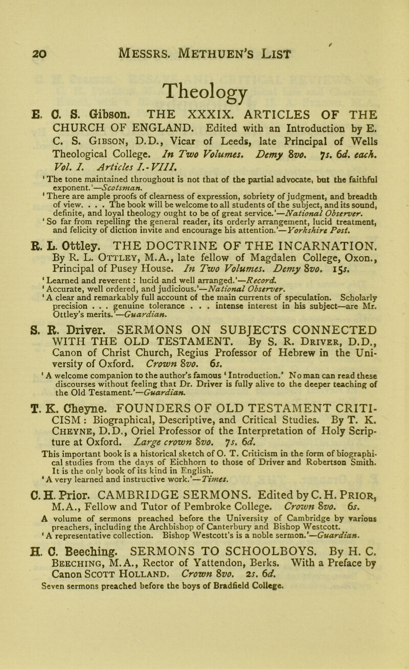 / Theology 0. S. Gibson. THE XXXIX. ARTICLES OF THE CHURCH OF ENGLAND. Edited with an Introduction by E. C. S. Gibson, D.D., Vicar of Leeds, late Principal of Wells Theological College. In Two Volumes. Demy 8vo. *js. 6d. each. Vol. I. Articles I.-VIII. ‘ The tone maintained throughout is not that of the partial advocate, but the faithful exponent. ‘—Scotsman. ‘ There are ample proofs of clearness of expression, sobriety of judgment, and breadth of view. . . . The book will be welcome to all students of the subject, and its sound, definite, and loyal theology ought to be of great service.’—National Observer. ‘ So far from repelling the general reader, its orderly arrangement, lucid treatment, and felicity of diction invite and encourage his attention.’—Yorkshire Post. R. L. Ottley. THE DOCTRINE OF THE INCARNATION. By R. L. Ottley, M.A., late fellow of Magdalen College, Oxon., Principal of Pusey House. In Two Volumes. Demy Svo. i$s. ‘ Learned and reverent: lucid and well arranged.’—Record. ‘Accurate, well ordered, and judicious.’—National Observer. ‘ A clear and remarkably full account of the main currents of speculation. Scholarly precision . . . genuine tolerance . . . intense interest in his subject—are Mr. Ottley’s merits.’—Guardian. S. R. Driver. SERMONS ON SUBJECTS CONNECTED WITH THE OLD TESTAMENT. By S. R. Driver, D.D., Canon of Christ Church, Regius Professor of Hebrew in the Uni- versity of Oxford. Crown Svo. 6s. ' A welcome companion to the author’s famous ‘ Introduction.’ No man can read these discourses without feeling that Dr. Driver is fully alive to the deeper teaching of the Old Testament.’—Guardian. T. K. Cheyne. FOUNDERS OF OLD TESTAMENT CRITI- CISM : Biographical, Descriptive, and Critical Studies. By T. K. Cheyne, D.D., Oriel Professor of the Interpretation of Holy Scrip- ture at Oxford. Large crown Svo. 7s. 6d. This important book is a historical sketch of O. T. Criticism in the form of biographi- cal studies from the days of Eichhorn to those of Driver and Robertson Smith. It is the only book of its kind in English. ‘A very learned and instructive work.’—Times. C. H. Prior. CAMBRIDGE SERMONS. Edited by C.H. Prior, M.A., Fellow and Tutor of Pembroke College. Crown Svo. 6s. A volume of sermons preached before the University of Cambridge by various preachers, including the Archbishop of Canterbury and Bishop Westcott. 1A representative collection. Bishop Westcott’s is a noble sermon.’—Guardian. H. C. Beeching. SERMONS TO SCHOOLBOYS. By H. C. Beeching, M.A., Rector of Yattendon, Berks. With a Preface by Canon Scott Holland. Crown Svo. 2s. 6d. Seven sermons preached before the boys of Bradfield College.