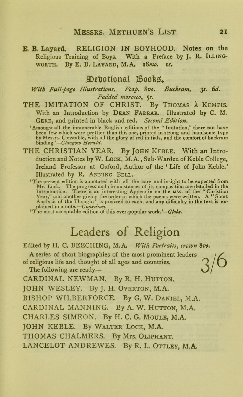 £ B. Layard. RELIGION IN BOYHOOD. Notes on the Religious Training of Boys. With a Preface by J. R. Illing- worth. By E. B. Layard, M.A. 18mo. is. 2Debottonal Books*. With Full-page Illustrations. Fcap. Svo. Btukram. 3*. 6d. Padded morocco y 5*. THE IMITATION OF CHRIST. By Thomas A ICempis. With an Introduction by Dean Farrar. Illustrated by C. M. Gere, and printed in black and red. Second Edition. 'Amongst all the innumerable English editions of the “ Imitation,’’there can have been few which were prettier than this one, printed in strong and handsome type by Messrs. Constable, with all the glory of red initials, and the comfort of buckram binding.’—Glasgow Herald. THE CHRISTIAN YEAR. By JOHN Keble, With an Intro- duction and Notes by W. Lock, M.A., Sub-Warden of Keble College, Ireland Professor at Oxford, Author of the ‘ Life of John Keble.’ Illustrated by R. Anning Bell. ‘ The present edition is annotated with all the care and insight to be expected from Mr. Lock. The progress and circumstances of its composition are detailed in the Introduction. There is an interesting Appendix on the mss. of the “Christian Year,’’ and another giving the order in which the poems were written. A “ Short Analysis of the Thought” is prefixed to each, and any difficulty in the text is ex- plained in a notz.—Guardian. ' The most acceptable edition of this ever-popular work.’—Globe. Leaders of Religion Edited by H. C. BEECHING, M.A. With Portraits, crown Svo. A series of short biographies of the most prominent leaders of religious life and thought of all ages and countries. The following are ready— CARDINAL NEWMAN. By R. H. HUTTON. JOHN WESLEY. By J. H. Overton, M.A. BISHOP WILBERFORCE. By G. W. Daniel, M.A. CARDINAL MANNING. By A. W. Hutton, M.A. CHARLES SIMEON. By H. C. G. MOULE, M.A. JOHN KEBLE. By Walter Lock, M.A. THOMAS CHALMERS. By Mrs. Oliphant. LANCELOT ANDREWES. By R. L. Ottley, M.A.