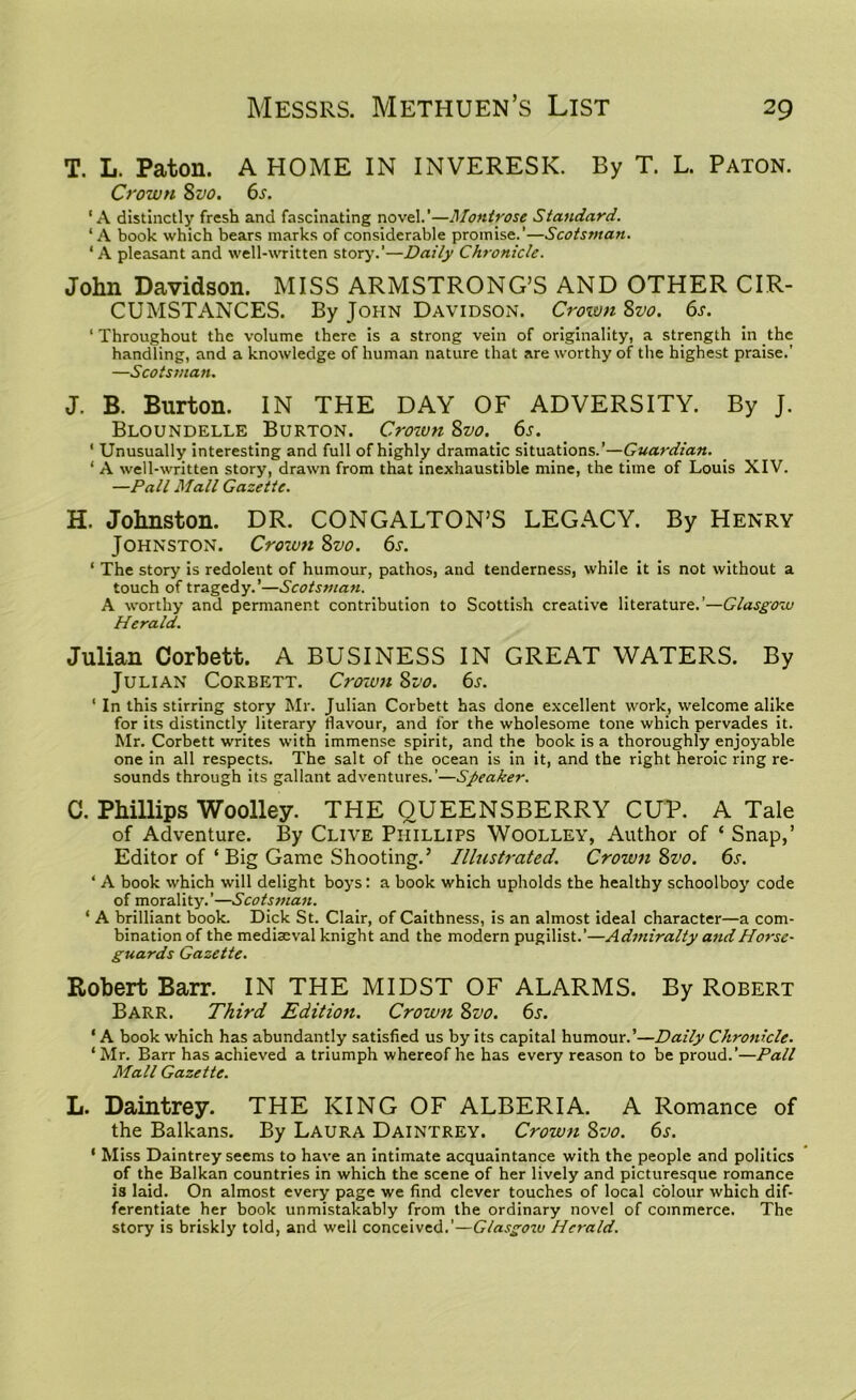 T. L. Paton. A HOME IN INVERESK. By T. L. Paton. Crown 8vo. 6s. ‘A distinctly fresh and fascinating novel.’—Montrose Standard. ‘A book which bears marks of considerable promise.’—Scotsman. ‘ A pleasant and well-written story.’—Daily Chronicle. John Davidson. MISS ARMSTRONG’S AND OTHER CIR- CUMSTANCES. By John Davidson. Crown 8vo. 6s. ‘ Throughout the volume there is a strong vein of originality, a strength in the handling, and a knowledge of human nature that are worthy of the highest praise.’ —Scotsman. J. B. Burton. IN THE DAY OF ADVERSITY. By J. Bloundelle Burton. Crown 8vo. 6s. ‘ Unusually interesting and full of highly dramatic situations.’—Guardian. 1 A well-written story, drawn from that inexhaustible mine, the time of Louis XIV. —Pall Mall Gazette. H. Johnston. DR. CONGALTON’S LEGACY. By Henry Johnston. Crown 8vo. 6s. 1 The story is redolent of humour, pathos, and tenderness, while it is not without a touch of tragedy.’—Scotsman. A worthy and permanent contribution to Scottish creative literature.’—Glasgow Herald. Julian Corbett. A BUSINESS IN GREAT WATERS. By Julian Corbett. Crown 8vo. 6s. * In this stirring story Mr. Julian Corbett has done excellent work, welcome alike for its distinctly literary flavour, and for the wholesome tone which pervades it. Mr. Corbett writes with immense spirit, and the book is a thoroughly enjoyable one in all respects. The salt of the ocean is in it, and the right heroic ring re- sounds through its gallant adventures.’—Speaker. C. Phillips Woolley. THE QUEENSBERRY CUP. A Tale of Adventure. By Clive Phillips Woolley, Author of ‘ Snap,’ Editor of ‘ Big Game Shooting.’ Illustrated. Crown 8z’o. 6s. ‘ A book which will delight boys: a book which upholds the healthy schoolboy code of morality.’—Scotsman. 1 A brilliant book. Dick St. Clair, of Caithness, is an almost ideal character—a com- bination of the mediaeval knight and the modern pugilist.’—Admiralty andHorse- guards Gazette. Robert Barr. IN THE MIDST OF ALARMS. By Robert Barr. Third Edition. Crown 8vo. 6s. 1A book which has abundantly satisfied us by its capital humour.’—Daily Chronicle. ‘ Mr. Barr has achieved a triumph whereof he has every reason to be proud.’—Pall Mall Gazette. L. Daintrey. THE KING OF ALBERIA. A Romance of the Balkans. By Laura Daintrey. Crown 8vo. 6s. ‘ Miss Daintrey seems to have an intimate acquaintance with the people and politics of the Balkan countries in which the scene of her lively and picturesque romance is laid. On almost every page we find clever touches of local colour which dif- ferentiate her book unmistakably from the ordinary novel of commerce. The story is briskly told, and well conceived.'—Glasgow Herald.