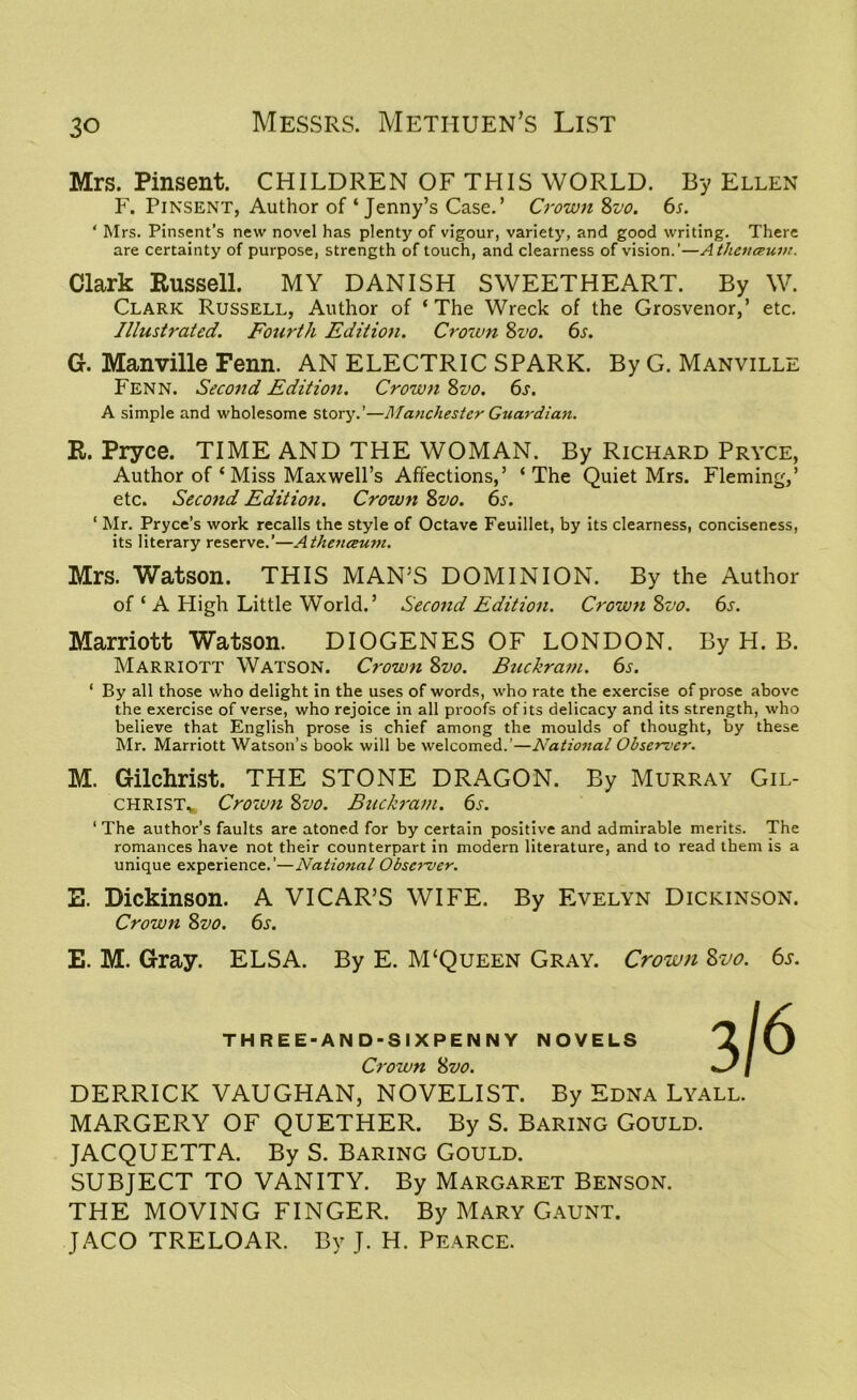 Mrs. Pinsent. CHILDREN OF THIS WORLD. By Ellen F. Pinsent, Author of‘Jenny’s Case.’ Crown Svo. 6s. ‘ Mrs. Pinsent’s new novel has plenty of vigour, variety, and good writing. There are certainty of purpose, strength of touch, and clearness of vision.’—Athcnceuin. Clark Russell. MY DANISH SWEETHEART. By W. Clark Russell, Author of ‘The Wreck of the Grosvenor,’ etc. Illustrated. Fourth Edition. Crown 8vo. 6s. G. Manville Fenn. AN ELECTRIC SPARK. By G. Manville Fenn. Second Edition. Crown 8vo. 6s. A simple and wholesome story.’—Manchester Guardian. R. Pryce. TIME AND THE WOMAN. By Richard Pryce, Author of ‘ Miss Maxwell’s Affections,’ ‘The Quiet Mrs. Fleming,’ etc. Second Edition. Crown 8vo. 6s. ‘ Mr. Pryce’s work recalls the style of Octave Feuillet, by its clearness, conciseness, its literary reserve.’—Athenceuvi. Mrs. Watson. THIS MAN’S DOMINION. By the Author of ‘ A High Little World.’ Second Edition. Crown Szv. 6s. Marriott Watson. DIOGENES OF LONDON. By H. B. Marriott Watson. Crown Svo. Buckram. 6s. 1 By all those who delight in the uses of words, who rate the exercise of prose above the exercise of verse, who rejoice in all proofs of its delicacy7 and its strength, who believe that English prose is chief among the moulds of thought, by these Mr. Marriott Watson’s book will be welcomed.’—National Observer. M. Gilchrist. THE STONE DRAGON. By Murray Gil- christ,, Crozvn 8vo. Buckram. 6s. ‘ The author’s faults are atoned for by certain positive and admirable merits. The romances have not their counterpart in modern literature, and to read them is a unique experience.’—National Observer. E. Dickinson. A VICAR’S WIFE. By Evelyn Dickinson. Crown 8vo. 6s. E. M. Gray. ELSA. By E. M‘Queen Gray. Crown Svo. 6s. THREE-AND-SIXPENNY NOVELS Crown Svo. DERRICK VAUGHAN, NOVELIST. By Edna Lyall. MARGERY OF QUETHER. By S. Baring Gould. JACQUETTA. By S. Baring Gould. SUBJECT TO VANITY. By Margaret Benson. THE MOVING FINGER. By Mary Gaunt. JACO TRELOAR. By J. H. Pearce.