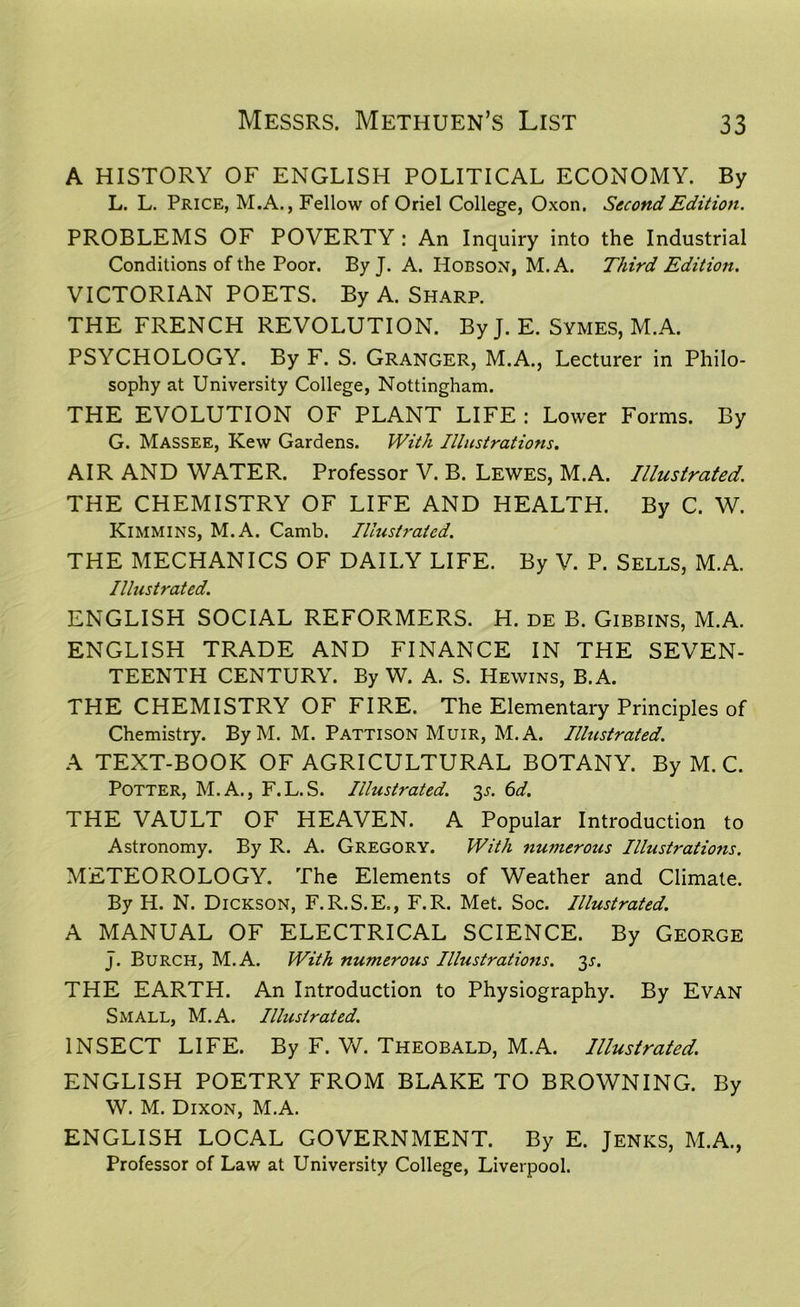 A HISTORY OF ENGLISH POLITICAL ECONOMY. By L. L. Price, M.A., Fellow of Oriel College, Oxon. Second Edition. PROBLEMS OF POVERTY : An Inquiry into the Industrial Conditions of the Poor. By J. A. Hobson, M. A. Third Edition. VICTORIAN POETS. By A. Sharp. THE FRENCH REVOLUTION. By J. E. Symes, M.A. PSYCHOLOGY. By F. S. Granger, M.A., Lecturer in Philo- sophy at University College, Nottingham. THE EVOLUTION OF PLANT LIFE : Lower Forms. By G. Massee, Kew Gardens. With Illustrations. AIR AND WATER. Professor V. B. Lewes, M.A. Illustrated. THE CHEMISTRY OF LIFE AND HEALTH. By C. W. KlMMlNS, M.A. Camb. Illustrated. THE MECHANICS OF DAILY LIFE. By V. P. Sells, M.A. Illustrated. ENGLISH SOCIAL REFORMERS. H. de B. Gibbins, M.A. ENGLISH TRADE AND FINANCE IN THE SEVEN- TEENTH CENTURY. By W. A. S. Hewins, B.A. THE CHEMISTRY OF FIRE. The Elementary Principles of Chemistry. By M. M. Pattison Muir, M.A. Illustrated. A TEXT-BOOK OF AGRICULTURAL BOTANY. By M. C. Potter, M.A., F.L.S. Illustrated. 35. 6d. THE VAULT OF HEAVEN. A Popular Introduction to Astronomy. By R. A. Gregory. With numerous Illustrations. METEOROLOGY. The Elements of Weather and Climate. By H. N. Dickson, F.R.S.E., F.R. Met. Soc. Illustrated. A MANUAL OF ELECTRICAL SCIENCE. By George J. Burch, M.A. With numerous Illustrations. 35. THE EARTH. An Introduction to Physiography. By Evan Small, M.A. Illustrated. INSECT LIFE. By F. W. Theobald, M.A. Illustrated. ENGLISH POETRY FROM BLAKE TO BROWNING. By W. M. Dixon, M.A. ENGLISH LOCAL GOVERNMENT. By E. Jenks, M.A., Professor of Law at University College, Liverpool.