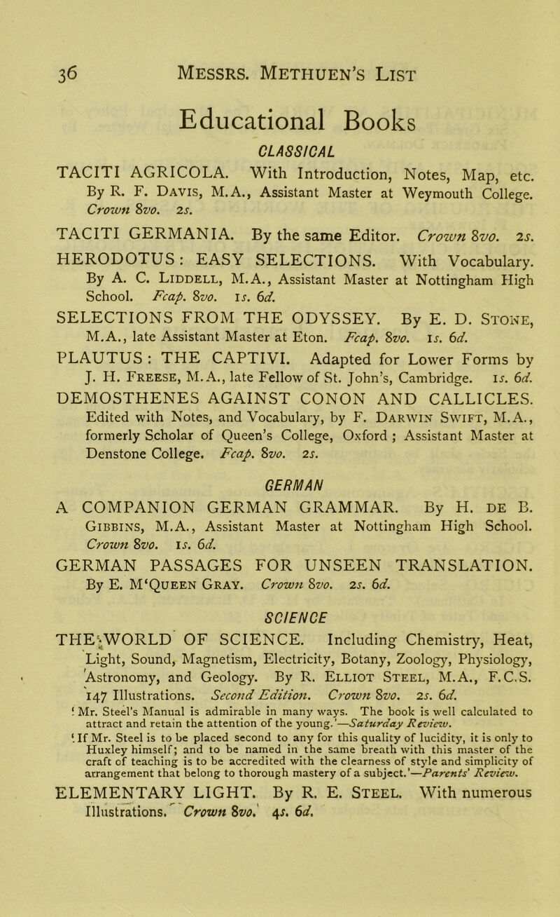 Educational Books CLASSICAL TACITI AGRICOLA. With Introduction, Notes, Map, etc. By R. F. Davis, M.A., Assistant Master at Weymouth College. Crown 8vo. 2s. TACITI GERMANIA. By the same Editor. Crown Svo. 2s. HERODOTUS: EASY SELECTIONS. With Vocabulary. By A. C. Liddell, M.A., Assistant Master at Nottingham High School. Fcap. Svo. ir. 6d. SELECTIONS FROM THE ODYSSEY. By E. D. Stone, M.A., late Assistant Master at Eton. Fcap. Svo. is. 6d. PLAUTUS : THE CAPTIVI. Adapted for Lower Forms by J. H. Freese, M.A., late Fellow of St. John’s, Cambridge, is. 6d. DEMOSTHENES AGAINST CONON AND CALLICLES. Edited with Notes, and Vocabulary, by F. Darwin Swift, M.A., formerly Scholar of Queen’s College, Oxford ; Assistant Master at Denstone College. Fcap. Svo. 2s. GERMAN A COMPANION GERMAN GRAMMAR. By H. de B. Gibbins, M.A., Assistant Master at Nottingham High School. Crown Svo. is. 6d. GERMAN PASSAGES FOR UNSEEN TRANSLATION. By E. M‘Queen Gray. Crown Svo. 2s. 6d. SCIENCE TPIEAVORLD OF SCIENCE. Including Chemistry, Heat, Light, Sound, Magnetism, Electricity, Botany, Zoology, Physiology, Astronomy, and Geology. By R. Elliot Steel, M.A., F. C.S. 147 Illustrations. Second Edition. Crown Svo. 2s. 6d. ! Mr. Steel’s Manual is admirable in many ways. The book is well calculated to attract and retain the attention of the young.’—Saturday Review. [ If Mr. Steel is to be placed second to any for this quality of lucidity, it is only to Huxley himself; and to be named in the same breath with this master of the craft of teaching is to be accredited with the clearness of style and simplicity of arrangement that belong to thorough mastery of a subject.’—Parents’ Review. ELEMENTARY LIGHT. By R. E. Steel. With numerous Illustrations. Crown Svo. 4J. 6d.