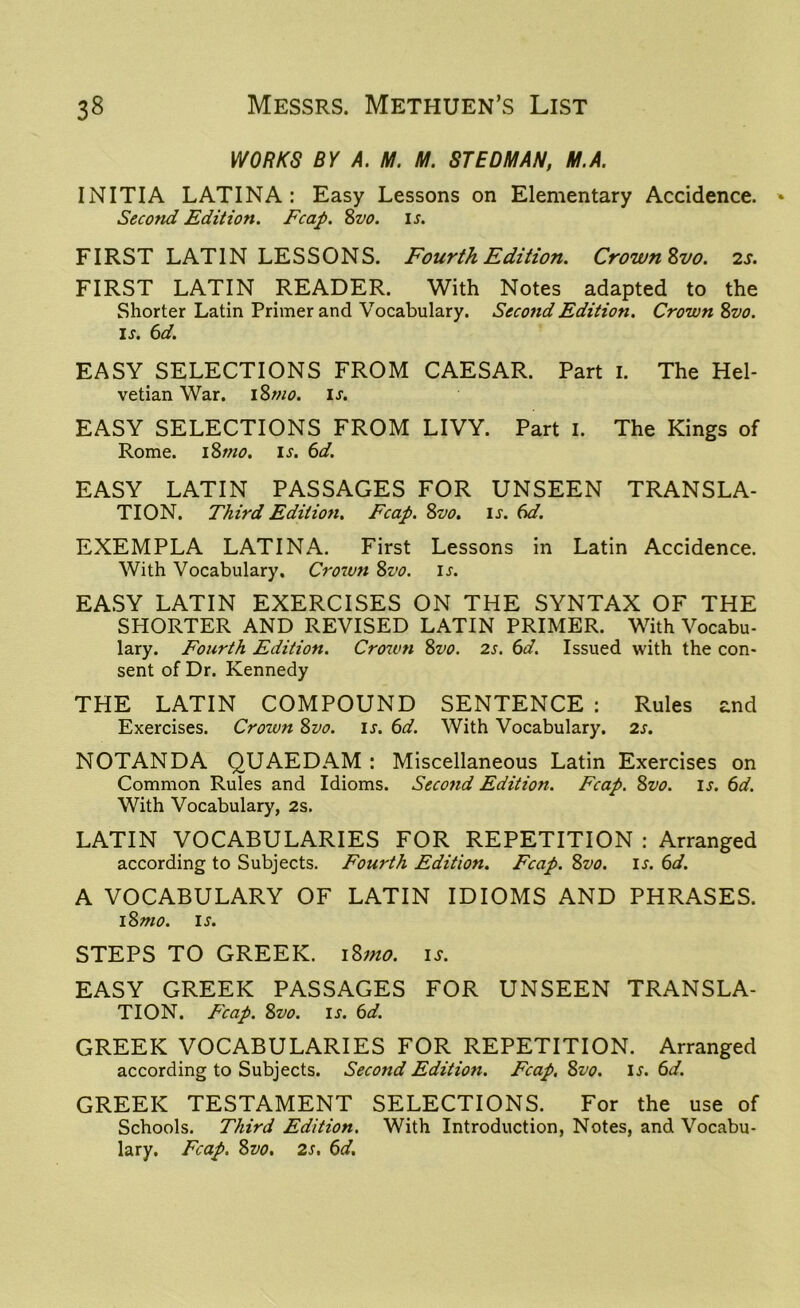 WORKS BY A. M. M. STEDMAN, M.A. INITIA LATINA: Easy Lessons on Elementary Accidence. Second Edition. Fcap. 8vo. ij. FIRST LATIN LESSONS. Fourth Edition. Crown Svo. 2s. FIRST LATIN READER. With Notes adapted to the Shorter Latin Primer and Vocabulary. Second Edition. Crown Svo. is. 6d. EASY SELECTIONS FROM CAESAR. Part 1. The Hel- vetian War. I Smo. is. EASY SELECTIONS FROM LIVY. Part 1. The Kings of Rome. 1 Smo. is. 6d. EASY LATIN PASSAGES FOR UNSEEN TRANSLA- TION. Third Edition. Fcap. Svo. is. 6d. EXEMPLA LATINA. First Lessons in Latin Accidence. With Vocabulary. Crowtt Svo. is. EASY LATIN EXERCISES ON THE SYNTAX OF THE SHORTER AND REVISED LATIN PRIMER. With Vocabu- lary. Fourth Edition. Crown Svo. 2s. 6d. Issued with the con- sent of Dr. Kennedy THE LATIN COMPOUND SENTENCE : Rules and Exercises. Crown Svo. is. 6d. With Vocabulary. 2s. NOTANDA QUAEDAM : Miscellaneous Latin Exercises on Common Rules and Idioms. Second Edition. Fcap. Svo. is. 6d. With Vocabulary, 2s. LATIN VOCABULARIES FOR REPETITION : Arranged according to Subjects. Fourth Edition. Fcap. Svo. is. 6d. A VOCABULARY OF LATIN IDIOMS AND PHRASES. 1 Smo. is. STEPS TO GREEK. 1 Smo. is. EASY GREEK PASSAGES FOR UNSEEN TRANSLA- TION. Fcap. Svo. is. 6d. GREEK VOCABULARIES FOR REPETITION. Arranged according to Subjects. Second Edition. Fcap. Svo. If. 6d. GREEK TESTAMENT SELECTIONS. For the use of Schools. Third Edition. With Introduction, Notes, and Vocabu- lary. Fcap. Svo. 2s. 6d.