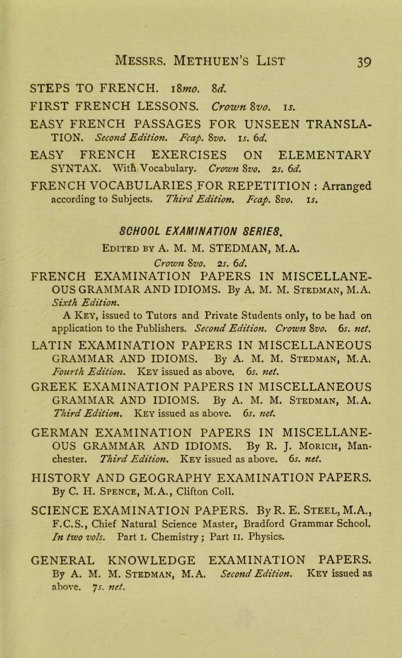 STEPS TO FRENCH. 18mo. Sd. FIRST FRENCH LESSONS. Crown Svo. is. EASY FRENCH PASSAGES FOR UNSEEN TRANSLA- TION. Second Edition. Fcap. Svo. is. 6d. EASY FRENCH EXERCISES ON ELEMENTARY SYNTAX. With Vocabulary. Crown Svo. 2s. 6d. FRENCH VOCABULARIES FOR REPETITION : Arranged according to Subjects. Third Edition. Fcap. Svo. is. SCHOOL EXAMINATION SERIES. Edited by A. M. M. STEDMAN, M.A. Crown Svo. 2s. 6d. FRENCH EXAMINATION PAPERS IN MISCELLANE- OUS GRAMMAR AND IDIOMS. By A. M. M. Stedman, M.A. Sixth Edition. A Key, issued to Tutors and Private Students only, to be had on application to the Publishers. Second Edition. Crown 8vo. 6s. net. LATIN EXAMINATION PAPERS IN MISCELLANEOUS GRAMMAR AND IDIOMS. By A. M. M. Stedman, M.A. Fourth Edition. Key issued as above. 6s. net. GREEK EXAMINATION PAPERS IN MISCELLANEOUS GRAMMAR AND IDIOMS. By A. M. M. Stedman, M.A. Third Edition. Key issued as above. 6s. net. GERMAN EXAMINATION PAPERS IN MISCELLANE- OUS GRAMMAR AND IDIOMS. By R. J. Morich, Man- chester. Third Edition. Key issued as above. 6s. net. HISTORY AND GEOGRAPHY EXAMINATION PAPERS. By C. H. Spence, M.A., Clifton Coll. SCIENCE EXAMINATION PAPERS. By R. E. Steel, M.A., F.C.S., Chief Natural Science Master, Bradford Grammar School. In two vols. Part I. Chemistry; Part II. Physics. GENERAL KNOWLEDGE EXAMINATION PAPERS. By A. M. M. Stedman, M. A. Second Edition. Key issued as above. *]s. net.