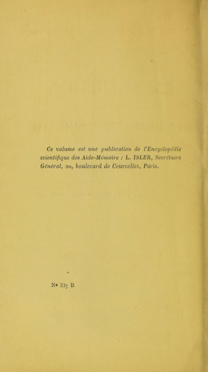 Ce volume est une publication de l'Encyclopédie scientifique des Aide-Memoire : L. ISLEll, Secrétaire Général, 20, boulevard de Courcelles, Paris. No 33^ B