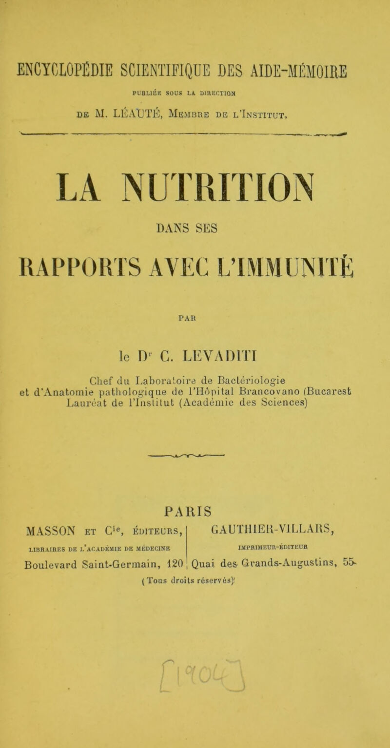 PUBLllin SOUS l.k DlnSCTION DE M. LÉAtJTÉ, Me-mbue de l’Institut. DANS SES UAPPOIVIS AVEC L’IMMUNlTÈ PAR le I)-^ C. LEVADITI Chef du Laboratoire de Baclériologie et d’Anatomie pathologique de l’HApital Brancovano (Bucarest Lauréat de l’Iiislilut (Académie des Sciences) PARIS MASSON ET C‘®, ÉDITEURS, GAUTIllEK-VJI.LARS, LIBRAIRES DE l’ACADÉMIE DE MÉDECINE IMPRIMEUR-ÉDITEUR Boulevard Saint-Germain, 120 , Quai, des-Grands-Augustins, 55- (Tous droits réservés)'