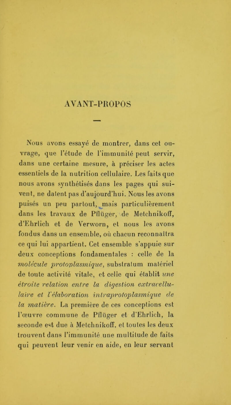 AVANT-PROPOS Nous avons essayé de montrer, dans cet oti- vrage, que l’étude de l’immunité peut servir, dans une certaine mesure, à préciser les actes essentiels de la nutrition cellulaire. Les faits que nous avons synthétisés dans les pages qui sui- vent, ne datent pas d’aujourd’hui. Nous les avons puisés un peu partout, mais particulièrement dans les travaux de Pflüger, de Metchnikoff, d’Ehrlich et de Verworn, et nous les avons fondus dans un ensemble, où chacun reconnaîtra ce qui lui appartient. Cet ensemble s’appuie sur deux conceptions fondamentales : celle de la molécule protoplasmique, substratum matériel de toute activité vitale, et celle qui établit une étroite relation entre la dujestion extracellu- laire et Vélaboration intraproioplasmique de la matière. La première de ces conceptions est l’œuvre commune de Pflüger et d’Ehrlich, la seconde est due a Metchnikoff, et toutes les deux trouvent dans l’immunité une multitude de faits qui peuvent leur venir en aide, en leur servant