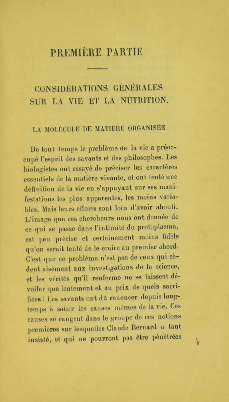 PREMIÈRE PARTIE CO N SI DÉn ATI ON S GÉNÉRALES SUR LA VIE ET LA NUTRITION. LA MOLÉCULE DE MATIÈRE ORGANISÉE De tout temps le problème de la vie a préoc- cupé l’esprit des savants et des philosophes. Les biologistes ont essayé de préciser les caractères essentiels de la matière vivante, et ont tenté une détinilion de la vie en s’appuyant sur ses mani- festations les plus apparentes, les moins varia- bles. Mais leurs elîorts sont loin d’avoir abouti. L’image que ces chercheurs nous ont donnée de ce qui se passe dans l’intimité du protoplasma, est jieu précise et certainement moins fidèle qu’on serait tenté de le croire au premier abord. C’est (juc ce problème n’est pas de ceux qui cè- dent aisément aux investigations de la science, et les vérités qu’il renferme ne se laissent dé- voiler que lentement et au prix de quels sacri- fices! Les savants ont dû renoncer depuis long- temps à saisir les causes mêmes de la vie. Les causes se rangent dans le groupe de ces notions premières sur lesquelles Claude Bernard a tant insisté, et qui ne pourront pas être pénétrées V