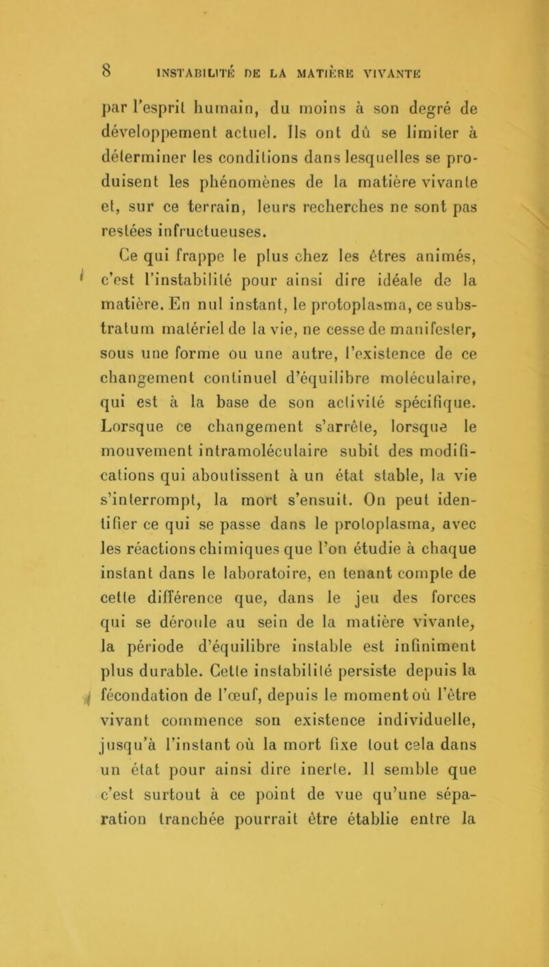 par l’espril humain, du moins à son degré de développement actuel. Ils ont dû se limiter à déterminer les conditions dans lesquelles se pro- duisent les phénomènes de la matière vivante et, sur ce terrain, leurs recherches ne sont pas restées infructueuses. Ce qui frappe le plus chez les êtres animés, ^ c’est l’instabilité pour ainsi dire idéale de la matière. En nul instant, le protoplasma, ce subs- tratum matériel de la vie, ne cesse de manifester, sous une forme ou une autre, l’existence de ce changement continuel d’équilibre moléculaire, qui est à la base de son activité spécifique. Lorsque ce changement s’arrête, lorsque le mouvement intramoléculaire subit des modifi- cations qui aboutissent à un état stable, la vie s’interrompt, la mort s’ensuit. On peut iden- tifier ce qui se passe dans le proloplasma, avec les réactions chimiques que l’on étudie à chaque instant dans le laboratoire, en tenant compte de cette différence que, dans le jeu des forces qui se déroule au sein de la matière vivante, la période d’équilibre instable est infiniment plus durable. Cette instabilité persiste depuis la ^ fécondation de l’œuf, depuis le moment où l’être vivant commence son existence individuelle, jusqu’à l’instant où la mort fixe tout cela dans un état pour ainsi dire inerte. 11 semble que c’est surtout à ce point de vue qu’une sépa- ration tranchée pourrait être établie entre la