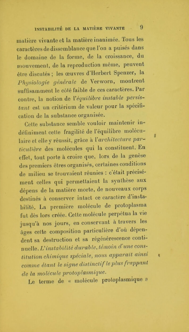 matière vivante et la matière inanimée. Tous les caractères de dissemblance que l’on a puisés dans le domaine de la forme, de la croissance, du mouvement, de la reproduction môme, peuvent être discutés ; les œuvres d’Herbert Spenzer, la Phi/fiiologie générale de Verworn, montrent suftisamment le côlé faible de ces caractères. Par contre, la notion de Véquilibre instable persis- tant est un critérium de valeur pour la spécifi- cation de la substance organisée. Cette substance semble vouloir maintenir in- définiment cetle fragilité de l’équilibre molécu- laire et elle y réussit, grâce à l architecture pai - ticuUère des molécules qui la constituent. En effet, tout porte à croire que, lors de la genèse des premiers êtres organises, certaines conditions de milieu se trouvaient réunies : c était précisé- ment celles qui permettaient la synthèse aux dépens de la matière morte, de nouveaux corps destinés à conserver intact ce caractère d insta- bilité. La première molécule de protoplasma fut dès lors créée. Cette molécule perpétua la vie jusqu’à nos jours, en conservant a travers les âges celte composition particulière d où dépen- dent sa destruction et sa régénérescence conti- nuelle. L’instabilité durable, témoin d une cons- titution chimique spéciale, nous apparaît ainsi comme étant le signe distinctif le plus frappant de la molécule protoplasmique. Le terme de « molécule protoplasmique »