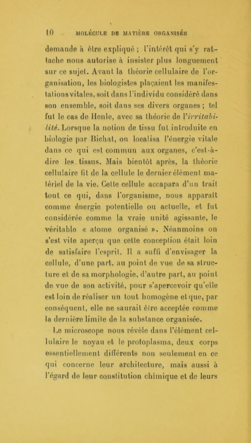 demande à (Mre expliqu»'; ; rintérc^'t qui s’y rat- tache nous autorise à insister plus longuement sur ce sujet. Avant la théorie cellulaire de l’or- ganisation, les biologistes plaçaient les manifes- lalions vitales, soit dans l’individu considéré dans son ensemble, soit dans ses divers organes; tel fut le cas de Ilenle, avec sa théorie de Virritahi- Lorsque la notion de tissu fut introduite en biologie par Hichat, on localisa l’énergie vitale dans ce qui est commun aux organes, c’est-à- dire les tissus. Mais bientôt après, la théorie cellulaire fit de la cellule le dernier élément ma- tériel de la vie. Cette cellule accapara d’un trait tout ce qui, dans l’organisme, nous apparaît comme énergie potentielle ou actuelle, et fut considérée comme la vraie unité agissante, le véritable « atome organisé ». Néanmoins on s’est vite aperçu que cette conception était loin de satisfaire l’esprit. 11 a suffi d’envisager la cellule, d’une part, au point de vue de sa struc- ture et de sa morj)hologie, d’autre part, au point de vue de son activité, pour s’apercevoir qu’elle est loin de réaliser un tout homogène et que, par conséquent, elle ne saurait être acceptée comme la dernière limite de la substance organisée. Le microscope nous révèle dans l’élément cel- lulaire le noyau et le protoplasma, deux corps essentiellement ditîérents non seulement en ce qui concerne leur architecture, mais aussi à l’égard de leur constitution chimique et de leurs