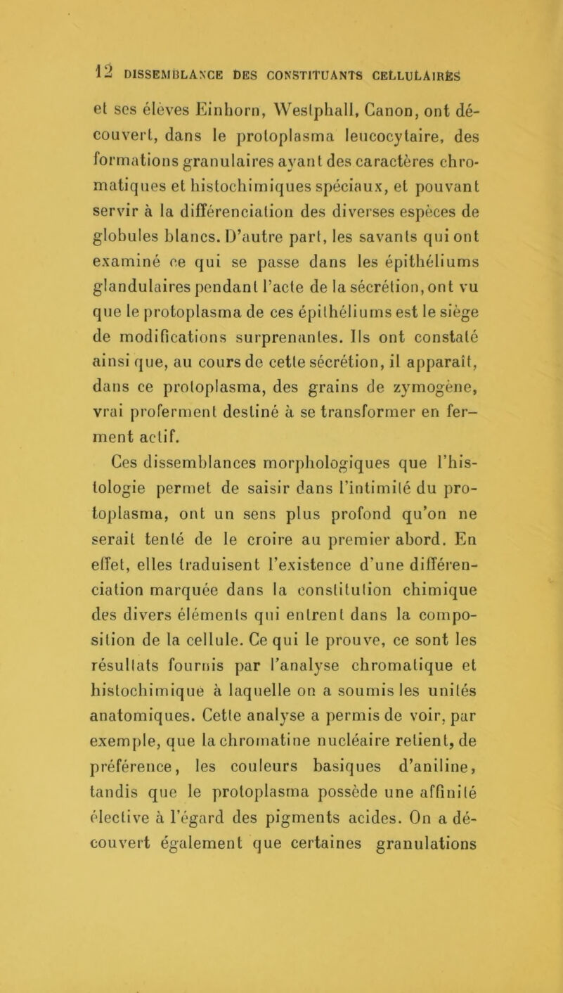 et SCS élèves Eiiihorn, Weslphall, Canon, ont dé- couvert, dans le protoplasma leucocytaire, des formations granulaires ayant des caractères chro- matiques et histochimiques spéciaux, et pouvant servir à la différenciation des diverses espèces de globules blancs. iJ’autre part, les savants qui ont examiné ce qui se passe dans les épithéliums glandulaires pendant l’acte de la sécrétion, ont vu que le protoplasma de ces épithéliums est le siège de modifications surprenantes. Ils ont constaté ainsi que, au cours de cette sécrétion, il apparaît, dans ce protoplasma, des grains de zymogène, vrai proferment destiné à se transformer en fer- ment actif. Ces dissemblances morphologiques que l’his- tologie permet de saisir dans l’intimité du pro- toplasma, ont un sens plus profond qu’on ne serait tenté de le croire au premier abord. En effet, elles traduisent l’existence d’une différen- ciation marquée dans la constitution chimique des divers éléments qui entrent dans la compo- sition de la cellule. Ce qui le prouve, ce sont les résullats fournis par l’analyse chromatique et histochlmiqué à laquelle on a soumis les unités anatomiques. Cette analyse a permis de voir, par exemple, que la chromatine nucléaire relient, de préférence, les couleurs basiques d’aniline, tandis que le protoplasma possède une affinité élective à l’égard des pigments acides. On a dé- couvert également que certaines granulations