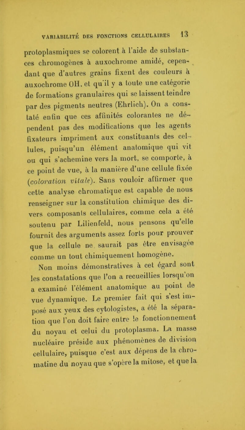 protoplasmiques se colorent à l’aide de substan- ces chromogènes à auxoclirome amidé, cepen- ^ dant que d’autres grains fixent des couleurs à auxochrome 011. et qu'il y a toute une catégorie de formations granulaires qui se laissent teindre par des pigments neutres (Lhrlich). On a cons- taté enfin que ces affinités colorantes ne dé- pendent pas des modüications que tes agents fixateurs impriment aux constituants des cel- lules, puisqu’un élément anatomique qui vit ou qui s’achemine vers la mort, se comporte, à ce point de vue, à la manière d’une cellule fixée {coloration vitale). Sans vouloir affirmer que cette analyse chromatique est capable de nous renseigner sur la constitution chimique des di- vers composants cellulaires, comme cela a été soutenu par Lilienfeld, nous pensons quelle fournit des arguments assez forts pour prouver que la cellule ne saurait pas être envisagée comme un tout chimiquement homogène. Non moins démonstratives à cet égard sont les constatations que l’on a recueillies lorsqu’on a examiné l’élément anatomique au point de vue dynamique. Le premier fait qui s’est im- posé aux yeux des cytologistes, a été la sépara- tion que l’on doit faire entre le fonctionnement du noyau et celui du proloplasma. La masse nucléaire préside aux phénomènes de division cellulaire, puisque c’est aux dépens de la chro- matine du noyau que s’opère la mitose, et que la