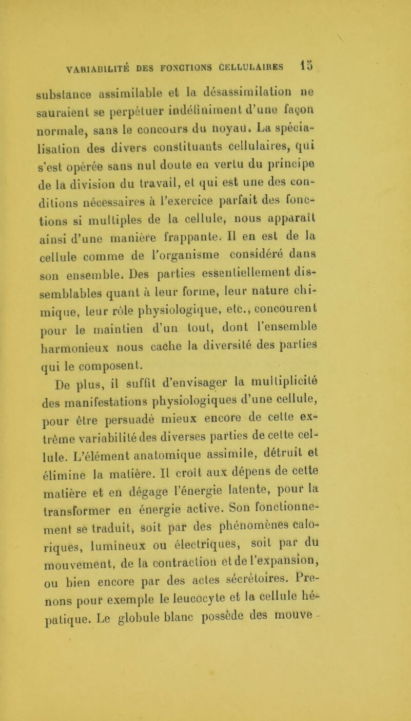 substance assimilable et la désassimilation ne sauraient se perpétuer indéliniment d’une fagon normale, sans le concours du noyau. La spécia- lisation des divers constituants cellulaires, qui s’est opérée sans nul doute en vertu du principe de la division du travail, et qui est une des con- ditions nécessaires à l’exercice parfait des fonc- tions si multiples de la cellule, nous apparaît ainsi d’une manière frappante. Il en est de la cellule comme de l'organisme considéré dans son ensemble. Des parties essentiellement dis- semblables quant à leur forme, leur nature chi- mique, leur rôle physiologique, etc., concourent pour le maintien d’un tout, dont l’ensemble harmonieux nous cache la diversité des pallies qui le composent. De plus, il suffit d’envisager la multiplicité des manifestations physiologiques d’une cellule, pour être persuadé mieux encore de celle ex- trême variabilité des diverses parties de celte cel- lule. L’élément anatomique assimile, détruit et élimine la matière. Il croît aux dépens de cette matière et en dégage l’énergie latente, pour la transformer en énergie active. Son fonctionne- ment se traduit, soit par des phénomènes calo- riques, lumineux ou électriques, soit par du mouvement, de la contraction et de l’expansion, ou bien encore par des actes sécrétoires. Pre- nons pour exemple le leucocyte et la cellule hé- patique. Le globule blanc possédé des rnouve