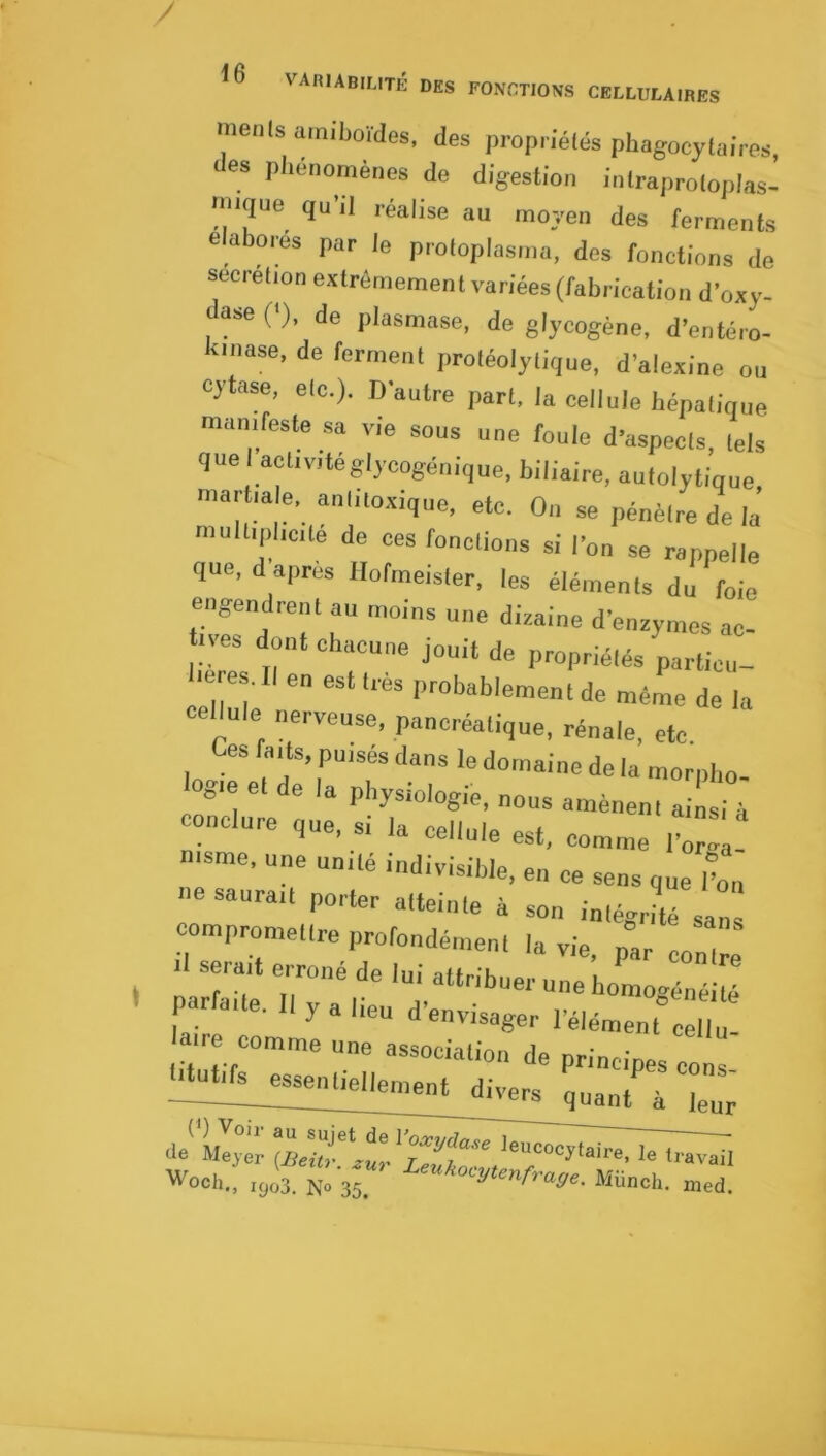 / <6 VAniABrirTÉ des fonctions CELLUtAIBES menis am.’boïdes, des propnelés pbagocylai'res, des pl.énomèDes de digest.on iofraproloplas- niique qu’il réalise au moyen des ferments élaborés par le protoplosnia, des fonctions do secrétion extrêmement variées (fabrication J’oxy- ase ('), de plasmase, de glycogène, d’entéro- iuiase, de ferment protéolytique, d’alexine ou cytase, etc.). D’autre part, la cellule hépatique manifeste sa vie sous une foule d’aspects, tels que I activitéglycogénique, biliaire, autolytique martiale, aniitoxique, etc. On se pénètre de la multiplicité de ces fonctions si l’on se rappelle que, d après llofmelster, les éléments du foie engendrent au moins une dizaine d’enzymes ac- tves dont chacune jouit de propriétés parlicu- m es. Il en est très prohahlement de même de la cellule nerveuse, pancréatique, rénale, etc Ces l^ads, puises dans le domaine de la morpho- ■ogte et de la physiologie, nous amènent ailsi à conclure que, si la cellule est, comme l’or! . msme, une unité indivisible, en ce sens que iC ne saurait porter atteinte à son méJlé LZ compromettre profondément la vie, par contre .1 serait erroné de lui attribuer une bomogénéité ' “'‘-d'envisager l’élément c!l,‘! tre comme une association de principes cons essentiellement divers ^ , ie„ de'Mljéi: le travail Woch., ,gu3. N. 35, Miincti. nied.