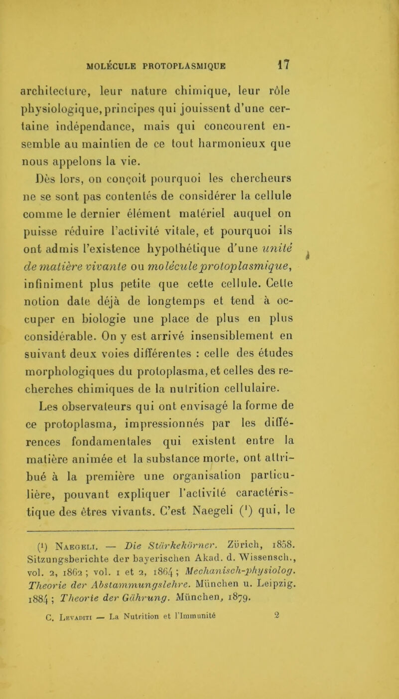 architecture, leur nature chimique, leur rôle physiologique, principes qui jouissent d’une cer- taine indépendance, mais qui concourent en- semble au maintien de ce tout harmonieux que nous appelons la vie. Dès lors, on conçoit jiourquoi les chercheurs ne se sont pas contentés de considérer la cellule comme le dernier élément matériel auquel on puisse réduire l’activité vitale, et pourquoi ils ont admis l’existence hypothétique d’une imité de matière vivante ou molécule protoplasmique, infiniment plus petite que cette cellule. Cette notion date déjà de longtemps et tend à oc- cuper en biologie une place de plus en plus considérable. On y est arrivé insensiblement en suivant deux voies difïérentes : celle des études morphologiques du protoplasma, et celles des re- cherches chimiques de la nutrition cellulaire. Les observateurs qui ont envisagé la forme de ce protoplasma, impressionnés par les ditîé- rences fondamentales qui existent entre la matière animée et la substance morte, ont attri- bué à la première une organisation particu- lière, pouvant expliquer l’activité caractéris- tique des êtres vissants. C’est Naegeli (') qui, le (1) Naegeli. — Die Stiirkehôrner. Zurich, i8.)8. Sitzungsberichte der bayerischen Akad. d. Wissensch., vol. 2, 18G2; vol. I et 2, 1864; Mechanisch-x>hyüolo(j. Théorie der Abslammungslehre. München u. Leipzig. 1884 ; Théorie der Gührung. München, 1879. C. Levaditi — La Nutrition et l’Immunité 2