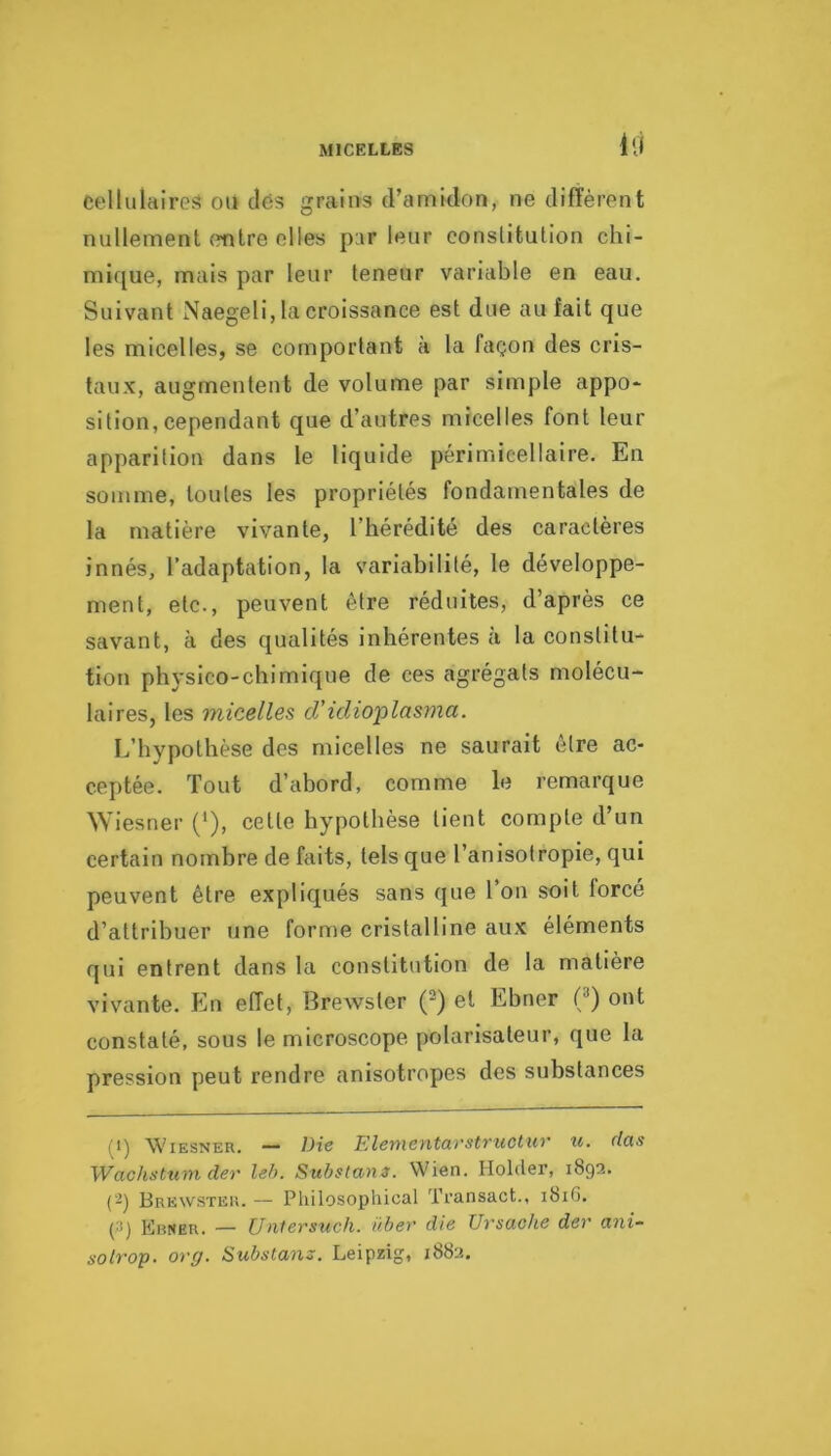 MICELLES Ui cellulaires ou clés grains d’amidon, ne diffèrent nullement (mire elles par leur constitution chi- mi([ue, mais par leur teneur variable en eau. Suivant Naegeli, la croissance est due au fait que les micelles, se comportant à la façon des cris- taux, augmentent de volume par simple appo- sition, cependant que d’autres micelles font leur apparition dans le liquide périmieellaire. En somme, toutes les propriétés fondamentales de la matière vivante, l’hérédité des caractères innés, l’adaptation, la variabilité, le développe- ment, etc., peuvent être réduites, d’après ce savant, à des qualités inhérentes à la constitu- tion physico-chimique de ces agrégats molécu- laires, les micelles cVidio'plasma. L’hypothèse des micelles ne saurait être ac- ceptée. Tout d’abord, comme le remarque Wiesner (*), celle hypothèse tient compte d’un certain nombre de faits, tels que l’anisotropie, qui peuvent être expliqués sans que l’on soit forcé d’attribuer une forme cristalline aux éléments qui entrent dans la constitution de la matière vivante. En effet, Brewsler (^) et Ebner (^) ont constaté, sous le microscope polarlsaleur, que la pression peut rendre anisotropes des substances (1) Wiesner. — Die Elenientarstructiir u. das Wachstumder leh. Substans. Wien. Hôlder, 1893. (2) Brewster. — Pliilosopliical ïransact., 181G, (2) Ebner. — [Jntersuch. übev die Ursache dev iini- solrop. org. Substans. Leipzig, 1882.