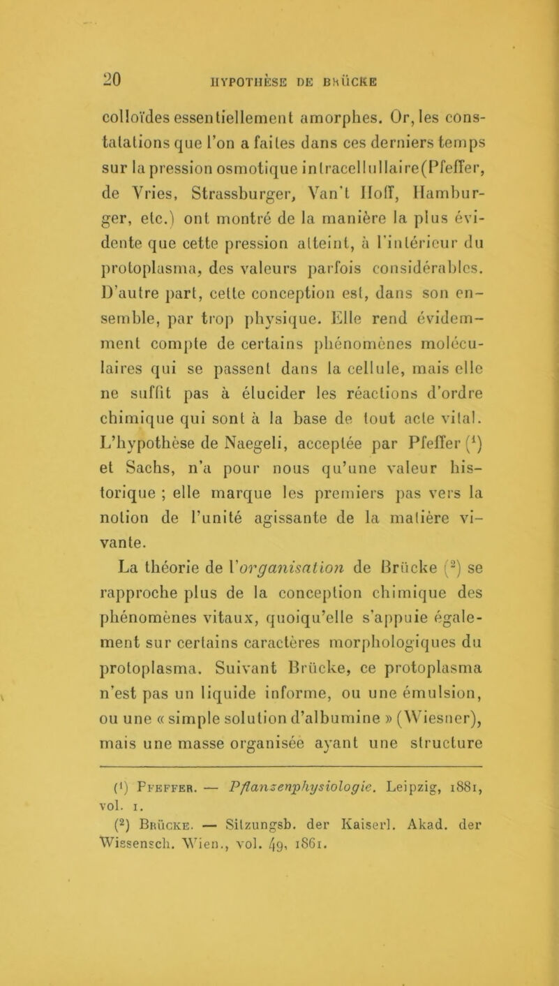 colloïdes essentiellement amorphes. Or, les cons- tatations que l’on a faites dans ces derniers temps sur la pression osmotique inlracellullaire(PfelTer, de Vries, Strassburger, Van'l llolî, Hambur- ger, etc.) ont montré de la manière la plus évi- dente que cette pression atteint, à rintéricur du protoplasma, des valeurs parfois considérables. D’autre ])art, cette conception est, dans son en- semble, par trop physique. Elle rend évidem- ment compte de certains j)bénomènes molécu- laires qui se passent dans la cellule, mais elle ne suffit pas à élucider les réactions d’ordre chimique qui sont à la base de fout acte vital. L’hypothèse de Naegeli, acceptée par Pfeiïer (*) et Sachs, n’a pour nous qu’une valeur his- torique ; elle marc[ue les premiers pas vers la notion de l’unité agissante de la matière vi- vante. La théorie de Vorgmiisalioii de Ikiicke (-) se rapproche plus de la conception chimique des phénomènes vitaux, quoiqu’elle s’appuie égale- ment sur certains caractères morphologiques du protoplasma. Suivant Brücke, ce protoplasma n’est pas un liquide informe, ou une émulsion, ou une « simple solution d’albumine » (Wiesner), mais une masse organisée ayant une structure (I) Pfeffer. — Pflanzenphysiologie. Leipzig, i88i, vol. I. P) Brücke. — Silzungsb. der Kaiser!. Akad. der Wissensch. Wien., vol. 49< i86i.