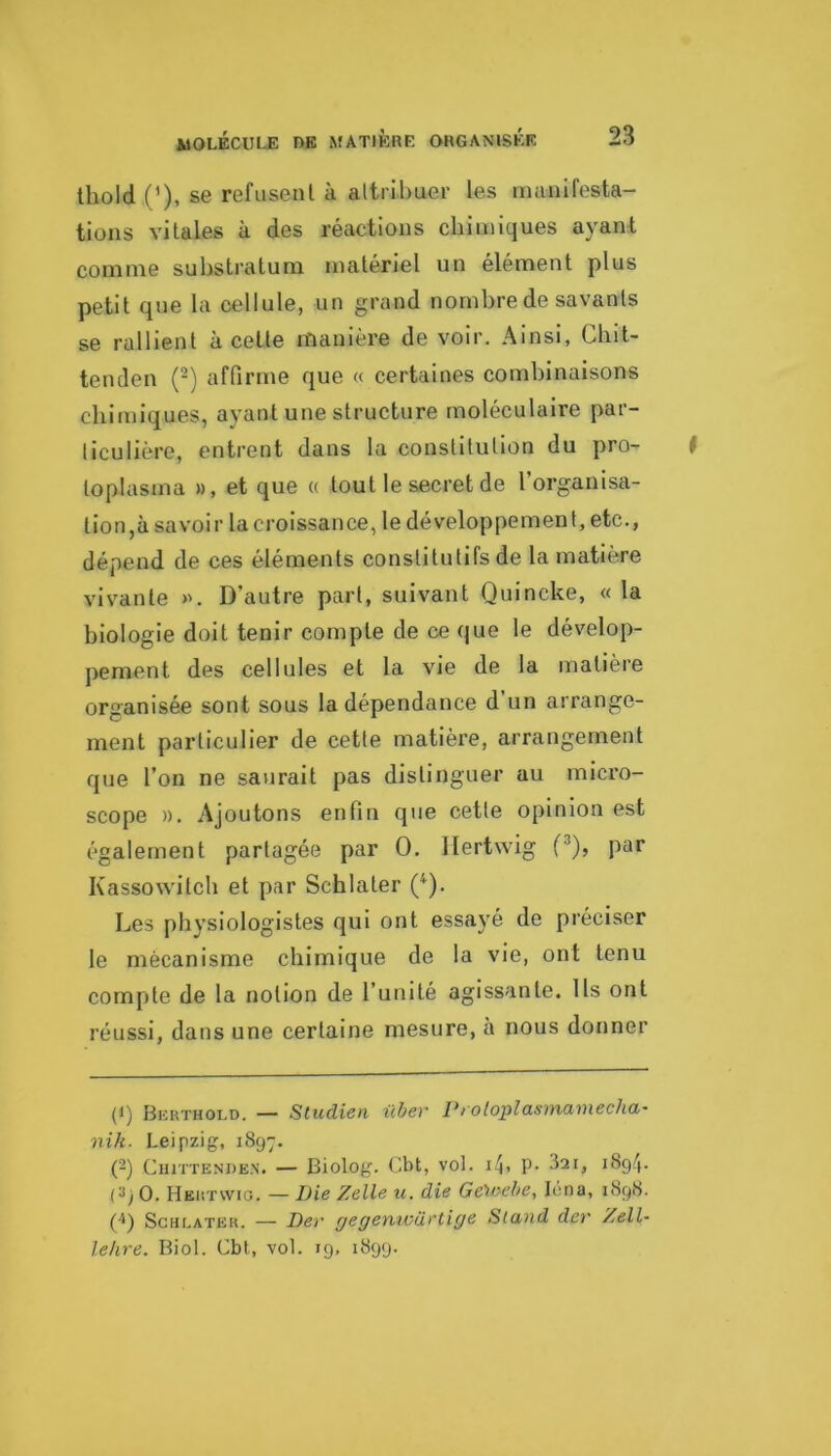 Ihold (’), se refusent à attribuer les manifesta- tions vitales à des réactions chimiques ayant comme substratum matériel un élément plus petit que la cellule, un grand nombre de savants se rallient à cette manière de voir. Ainsi, Chit- tenden (-) affirme que « certaines combinaisons chimiques, ayant une structure moléculaire par- ticulière, entrent dans la constitution du pro- toplasma », et que « tout le secret de l organisa- tion,à savoir la croissance, le développement, etc., dépend de ces éléments constitutifs de la matière vivante ». D’autre part, suivant Quincke, « la biologie doit tenir compte de ce que le dévelop- pement des cellules et la vie de la matière organisée sont sous la dépendance d’un arrange- ment particulier de cette matière, arrangement que l’on ne saurait pas distinguer au micro- scope ». Ajoutons enfin que cette opinion est également partagée par O. llertwig (^), par Kassowitch et par Schlater (^). Les physiologistes qui ont essayé de préciser le mécanisme chimique de la vie, ont tenu compte de la notion de l’unité agissante. Ils ont réussi, dans une certaine mesure, à nous donner (1) Berthold. — Studien üher Proloplasmamecha- nih. Leipzig, 1897. (-) CiuTTENDEN. — Biolog. Cbt, vol. i^, P- 321, i8g4. (3jO. Heutwig. — Die Zelle u. die Ge'tvche, léna, 1898. ('*) Schlater. — Der rjegenwü.eti(je Staud dev Zell- lekre. Biol. Cbt, vol. 19, 1899.