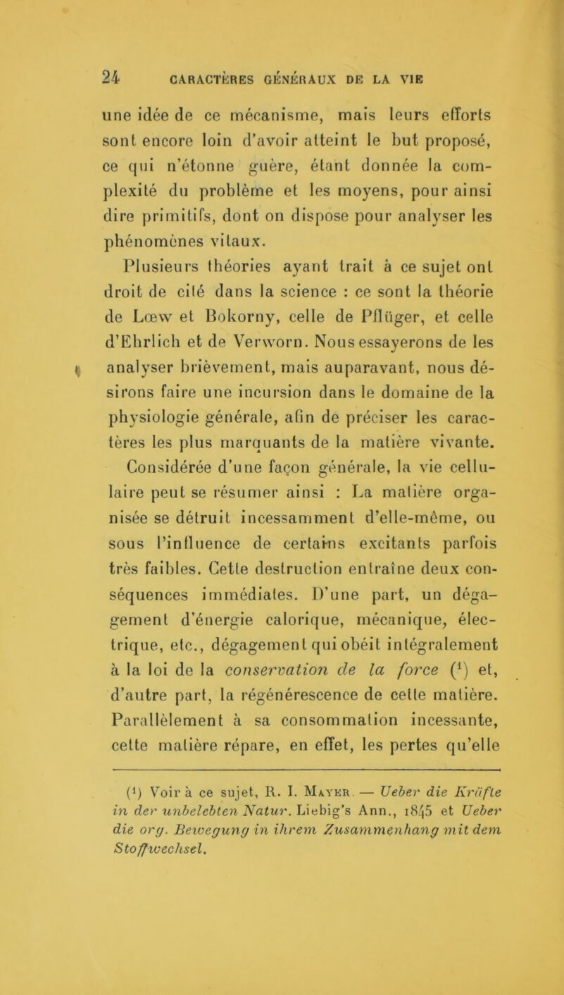 une idée de ce mécanisme, mais leurs efîorts sont encore loin d’avoir atteint le but proposé, ce qui n’étonne guère, étant donnée la com- plexité du problème et les moyens, pour ainsi dire primitifs, dont on dispose pour analyser les phénomènes vitaux. Plusieurs théories ayant trait à ce sujet ont droit de cité dans la science : ce sont la théorie de Lœw et Bokorny, celle de Pflüger, et celle d’Ehrlich et de Verworn. Nous essayerons de les analyser brièvement, mais auparavant, nous dé- sirons faire une incursion dans le domaine de la physiologie générale, afin de préciser les carac- tères les plus marquants de la matière vivante. Considérée d’une façon générale, la vie cellu- laire peut se résumer ainsi : La matière orga- nisée se détruit incessamment d’elle-rnême, ou sous l’intluence de certains excitants parfois très faibles. Cette destruction entraîne deux con- séquences immédiates. D’une part, un déga- gement d’énergie calorique, mécanique, élec- trique, etc., dégagement qui obéit intégralement à la loi de la conservation de la force (*) et, d’autre part, la régénérescence de cette matière. Parallèlement à sa consommation incessante, celte matière répare, en effet, les pertes qu’elle (*) Voir à ce sujet, R. I. Maykr.— Ueber die Kriifle in dev unbelebten Natur. Liebig’s Ann., i8/|5 et Ueber die orrj. Beioeguny in ihreni Zusammenhang mit dent Stoffxvechsel.