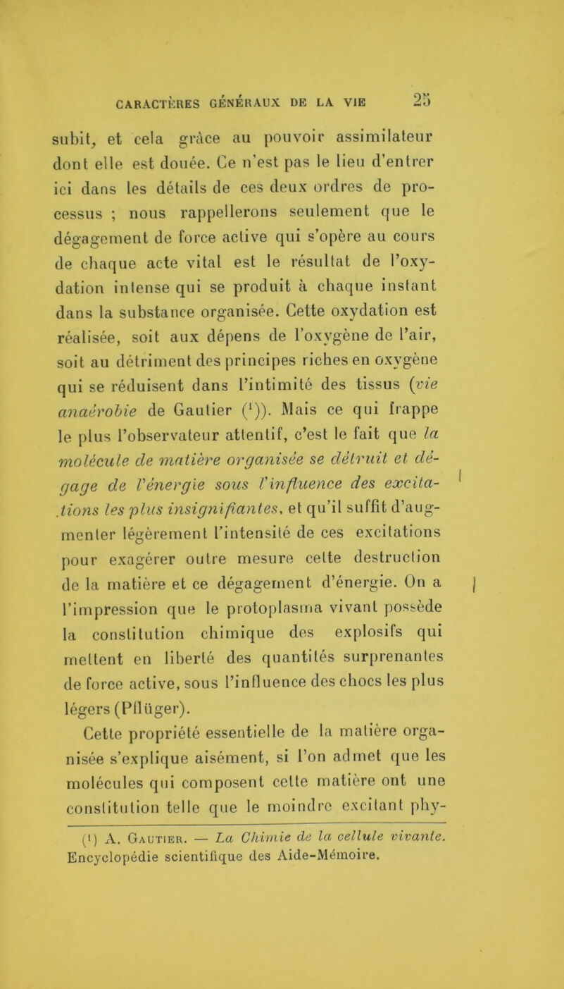 subit_, et cela grâce au pouvoir assimilateur dont elle est douée. Ce n’est pas le lieu d’entrer ici dans les détails de ces deux ordres de pro- cessus ; nous rappellerons seulement que le dégagement de force active qui s’opère au cours de chaque acte vital est le résultat de l’oxy- dation intense qui se produit à chaqjie instant dans la substance organisée. Cette oxydation est réalisée, soit aux dépens de l’oxygène de l’air, soit au détriment des principes riches en oxygène qui se réduisent dans l’intimité des tissus {vie anaéroUe de Gautier (*)). IWais ce qui frappe le plus l’observateur attentif, c’est le fait que la molécule de matière organisée se détruit et dé- gage de l'énergie sous l'influence des excita- ,tio7is les plus insignifiantes, et qu’il suffit d’aug- menter légèrement l’intensité de ces excitations pour exagérer outre mesure celte destruction de la matière et ce dégagement d’énergie. On a l’impression que le protoplasma vivant possède la constitution chimique des explosifs qui mettent en liberté des quantités surprenantes de force active, sous l’influence des chocs les plus légers (Pllüger). Celte propriété essentielle de la matière orga- nisée s’explique aisément, si l’on admet que les molécules qui composent celte matière ont une constitution telle que le moindre excitant phy- (I) A. Gautier. — La Chimie de la cellule vivante. Encyclopédie scientifique des Aide-Mémoire.