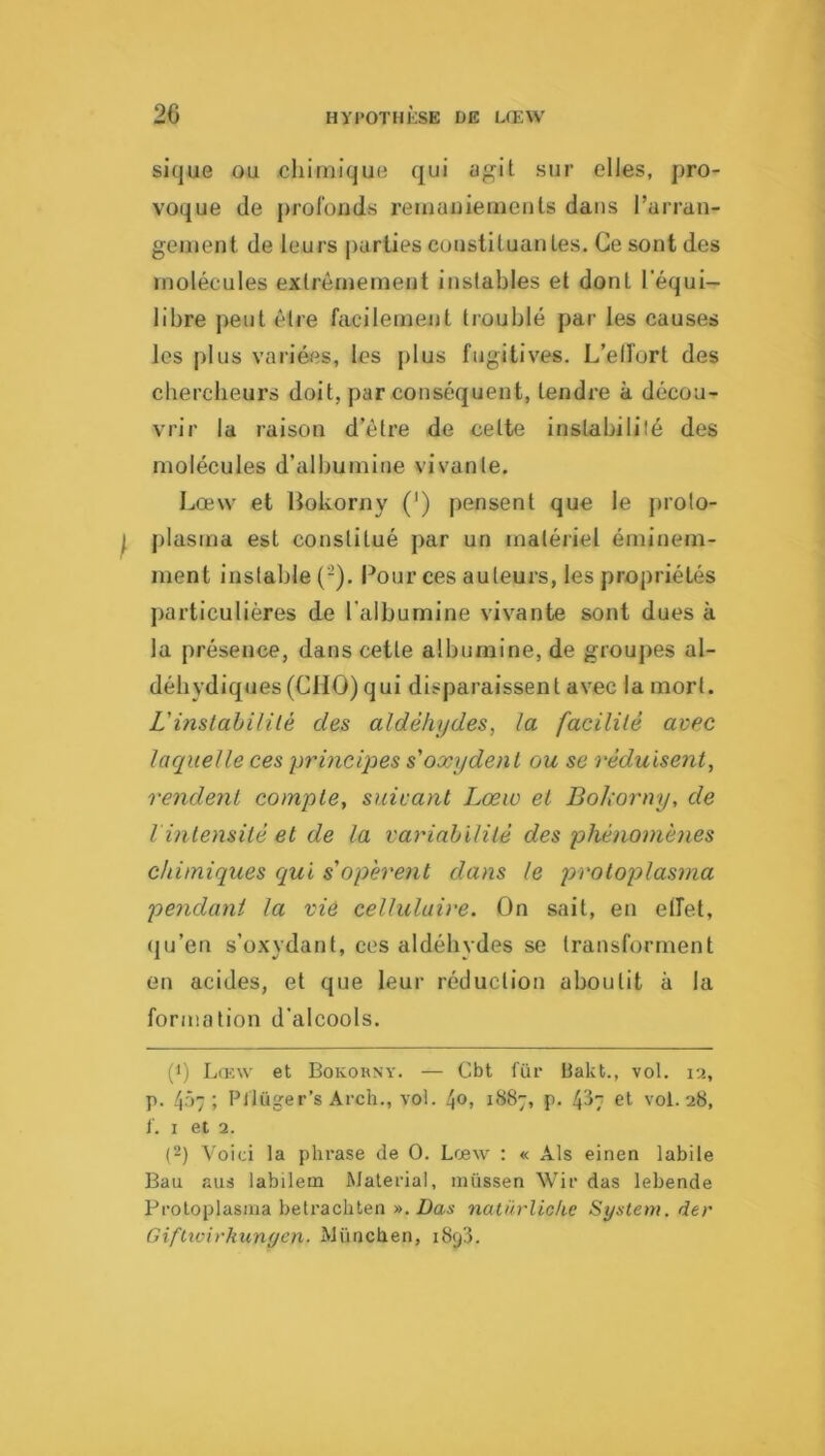 sique ou chimique qui agit sur elles, pro- voque de profondvS retaaiiiernents dans l’aiTan- gement de leurs j)urlies coustituanles. Ce sont des molécules extrêmement instables et dont l’équi- libre j^eut être facilement troublé par les causes les plus variées, les plus fugitives. L’elfort des cbercbeurs doit, par conséquent, tendre à décou- vrir la raison d’être de cette instabilité des molécules d’albumine vivante. Lanv et Bokorny (') pensent que le prolo- plasrna est constitué j)ar un matériel éminem- ment instable (-). Pour ces auteurs, les propriétés particulières de l’albumine vivante sont dues à la présence, dans cette albumine, de groupes al- débydiques (CHO) qui disparaissent avec la mort. L'mstahililé des aldéhydes, la facililé avec laquelle ces principes s'oxydent ou se réduisent, rendent compte, suivant Lœw et Bokorny, de l intensité et de la variabilité des phénomènes chimiques qui s'opèrent dans le protoplasma pendant la vie cellulaire. On sait, en etfet, (ju’en s’oxydant, ces aldéhydes se transforment en acides, et que leur réduction aboutit à la formation d’alcools. (1) Lœw et Bokorny. — Cbt fur üakt., vol. 12, p. 4Ô7 ; Pflüger’s Arch., vol. l^o, 1887, p. 4^7 et vol. 28, f. I et 2. (2) Voici la phrase de O. Lœw : « Als einen labile Bau aus iabiletn Malerial, müssen Wir das lebende Protoplasina betrachten ».Das natürlioke System, der Giftwirkunyen. München, 1893.