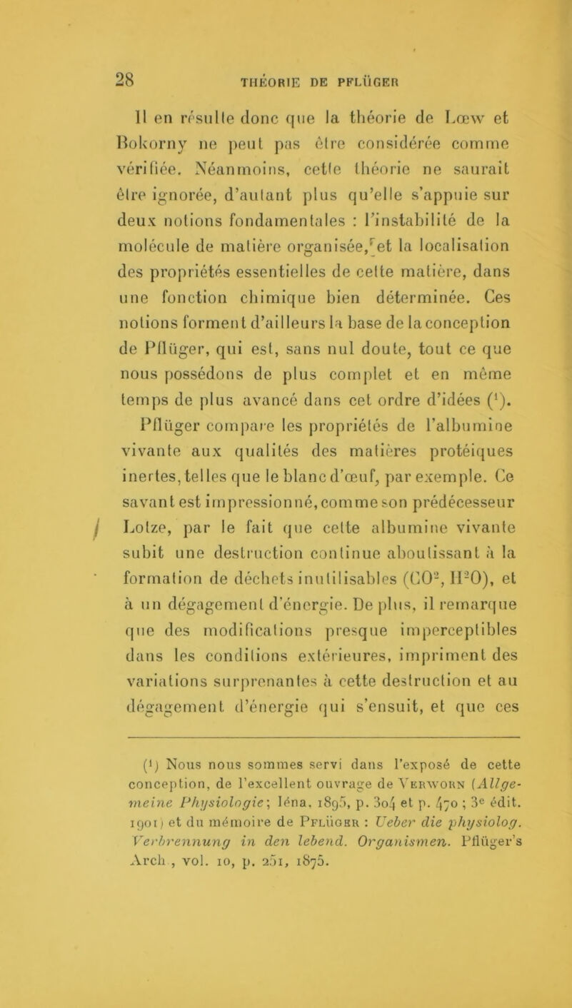 Il en rrsulle donc (jiie la théorie de Lœw et Holvorny ne peut pas èire considérée comme vérifiée. Néanmoins, cetle (héorie ne saurait être ignorée, d’aulant plus qu’elle s’appuie sur deux notions fondamentales : rinstabililé de la molécule de matière organisée,*^et la localisation des propriétés essentielles de celte matière, dans une fonction chimique bien déterminée. Ces notions forment d’ailleurs la base de la conception de Fllüger, qui est, sans nul doute, tout ce que nous possédons de plus complet et en môme temps de plus avancé dans cet ordre d’idées (‘). IMlüger compare les propriétés de l’albumine vivante aux qualités des matières protéiques inertes, tel les rpie le blanc d’œuf, par exemple. Ce savantes! impressionné, comme son prédécesseur I Lotze, par le fait que cette albumine vivante subit une destruction continue aboutissant à la formation de déchets inutilisables (CO-, IFO), et à un dégagement d’énergie. De plus, il remarcjue que des modincalions presque imperceptibles dans les conditions extérieures, impriment des variations surprenantes à cette destruction et au dégagement d’énergie qui s’ensuit, et que ces (•) Nous nous sommes servi dans l’exposé de cette conception, de l’excellent ouvrage de VEinvouN (Allge- meine Pkysiolngie\ léna. iSgâ, p. 3o4 et p. 470 ; 3® édit. 1901; et du mémoire de Pflüohr : Ueber die physiolog. Vei'hrennung in den lebend. Organismen. Pflüger’s Arcli , vol. 10, p. 201, 1875.