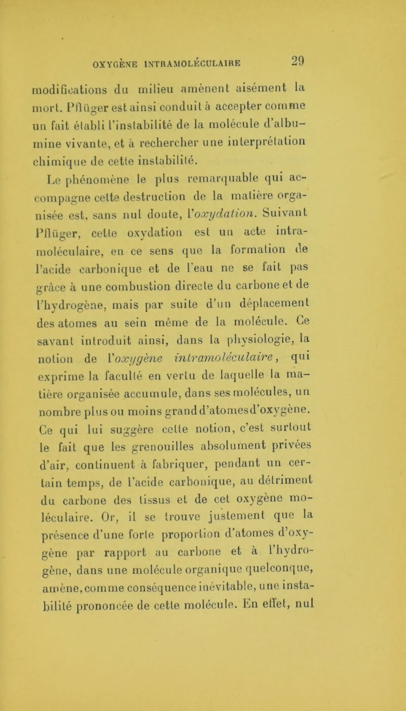 modifications du milieu amènent aisément la mort. Ptlüger est ainsi conduit à accepter comme un fait élabli l’instabilité de la molécule d albu- mine vivante, et à rechercher une interprétation chimique de cette instabilité. [je phénomène le pins remarquable qui ac- compagne celte destruction de la matière orga- nisée est. sans nul doute, Voxydaiion. Suivant l’flüirer, cette oxvdation est un acte intra- moléculaire, en ce sens que la formation de l’acide carbonique et de l’eau ne se fait pas <!;ràce à une combustion directe du carbone et de l’hydrogène, mais par suite d’un déplacement des atomes au sein môme de la molécule. Ce savant introduit ainsi, dans la physiologie, la notion de Xoxygène inlramoUculaire, qui exprime la faculté en vertu de laquelle la ma- tière organisée accumule, dans ses molécules, un nombre plus ou moins grand d’atomesd’oxygène. Ce qui lui suggère celle notion, c’est surtout le fait que les grenouilles absolument jirivées d’air, continuent à fabriquer, pendant un cer- tain temps, de l’acide carbonique, au détriment du carbone des tissus et de cet oxygène mo- léculaire. Or, il se trouve justement que la présence d’une forte proportion d’atomes d’oxy- gène par rapport au carbone et à l’hydro- gène, dans une molécule organi(]ue quelconque, amène,comme conséquence inévitable, une insta- bilité prononcée de cette molécule. En elfet, nul