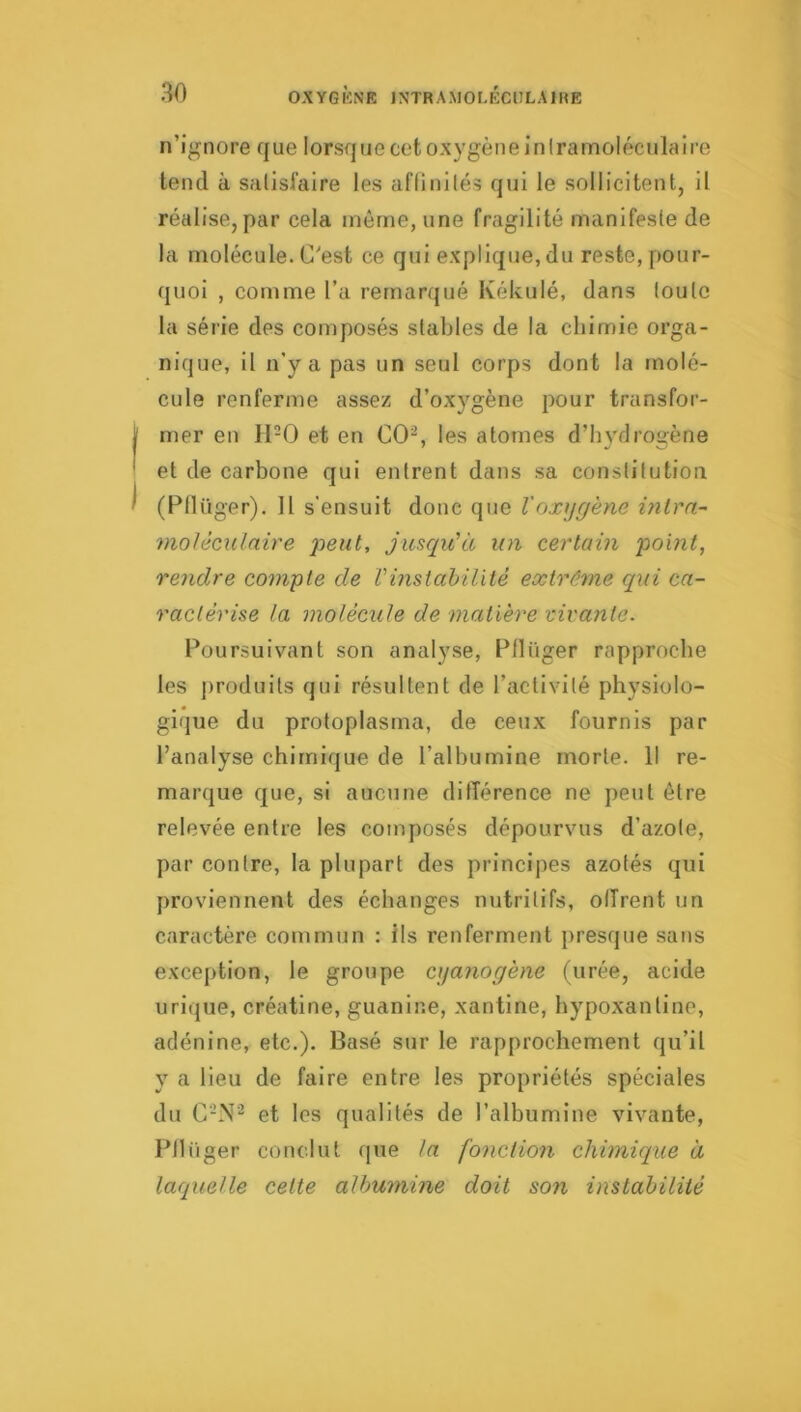 n’ignore que lorsque cet oxygène iniramoléculaire tend à satisfaire les aflinilés qui le sollicitent, il réalise, par cela môme, une fragilité manifeste de la molécule. C'est ce qui explique, du reste, pour- quoi , comme l’a remarqué Kékulé, dans toute la série des composés stables de la chimie orga- nique, il n’y a pas un seul corps dont la molé- cule renferme assez d’oxygène pour transfor- mer en H-0 et en CO^ les atomes d’hydrogène et de carbone qui entrent dans sa constitution (Ptlüger), U s'ensuit donc que l'oxygène mira- moUculnire peut, jusqu'à un certain point, rendre compte de Vmstahilité extrême qui ca- ractérise la molécule de matière vivante. Poursuivant son analyse, Pflüger rapproche les j)roduits qui résultent de l’activité physiolo- gique du protoplasma, de ceux fournis par l’analyse chimique de l’albumine morte. Il re- marque que, si aucune difTérence ne peut être relevée entre les composés dépourvus d’azote, par contre, la plupart des principes azotés qui proviennent des échanges nutritifs, olîrent un caractère commun : ils renferment presque sans exception, le groupe cyanogène (urée, acide urique, créatine, guanine, xantine, hypoxantine, adénine, etc.). Basé sur le rapprochement qu’il y a lieu de faire entre les propriétés spéciales du C’N^ et les qualités de l’albumine vivante, Pllü ger conclut que la fonction chimique à laquelle cette albumine doit son instabilité