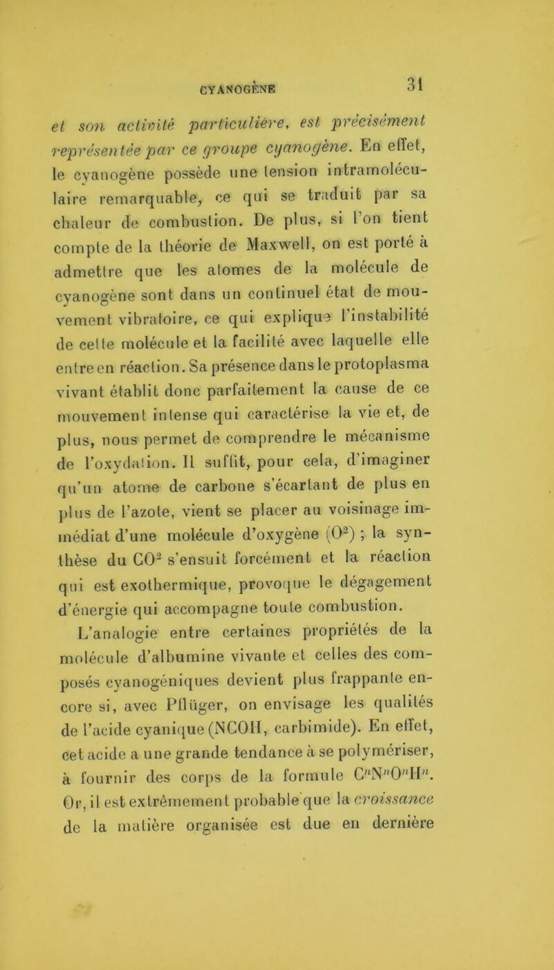 CYANOGÈNE et son activité particuliéve, est precisémeyit l'epréseiitée par ce groupe eganogène. En effet, le cyanogène possède une tension intrainolécu- laire remarquable, ce qui se traduit par sa chaleur de combustion. De plus, si l on tient compte de la théorie de Maxwell, on est porté à admettre que les atomes de la molécule de cyanogène sont dans un continuel état de mou- vement vibratoire, ce qui explique l’instabilité de celte molécule et la facilité avec laquelle elle entre en réaction. Sa présence dans le protoplasma vivant établit donc parfaitement la cause de ce mouvement intense qui caractérise la vie et, de plus, nous permet de comprendre le mécanisme de l’oxydation. Il suflit, pour cela, d’imaginer qu’un atome de carbone s’écartant de plus en ])lus de l’azote, vient se placer au voisinage im- médiat d’une molécule d’oxygène (0-) ; la syn- thèse du GO^ s’ensuit forcément et la réaction qui est exothermique, provoque le dégagement d’énergie qui accompagne toute combustion. L’analogie entre certaines propriétés de la molécule d’albumine vivante et celles des com- posés cyanogéniques devient plus frappante en- core si, avec Pllüger, on envisage les qualités de l’acide cyani([ue (NCOII, carbimide). En effet, cet acide a une grande tendance à se polymériser, à fournir des corps de la formule C''N''0II“. Or, il est extrêmement probable rpie la croissance de la matière organisée est due en dernière