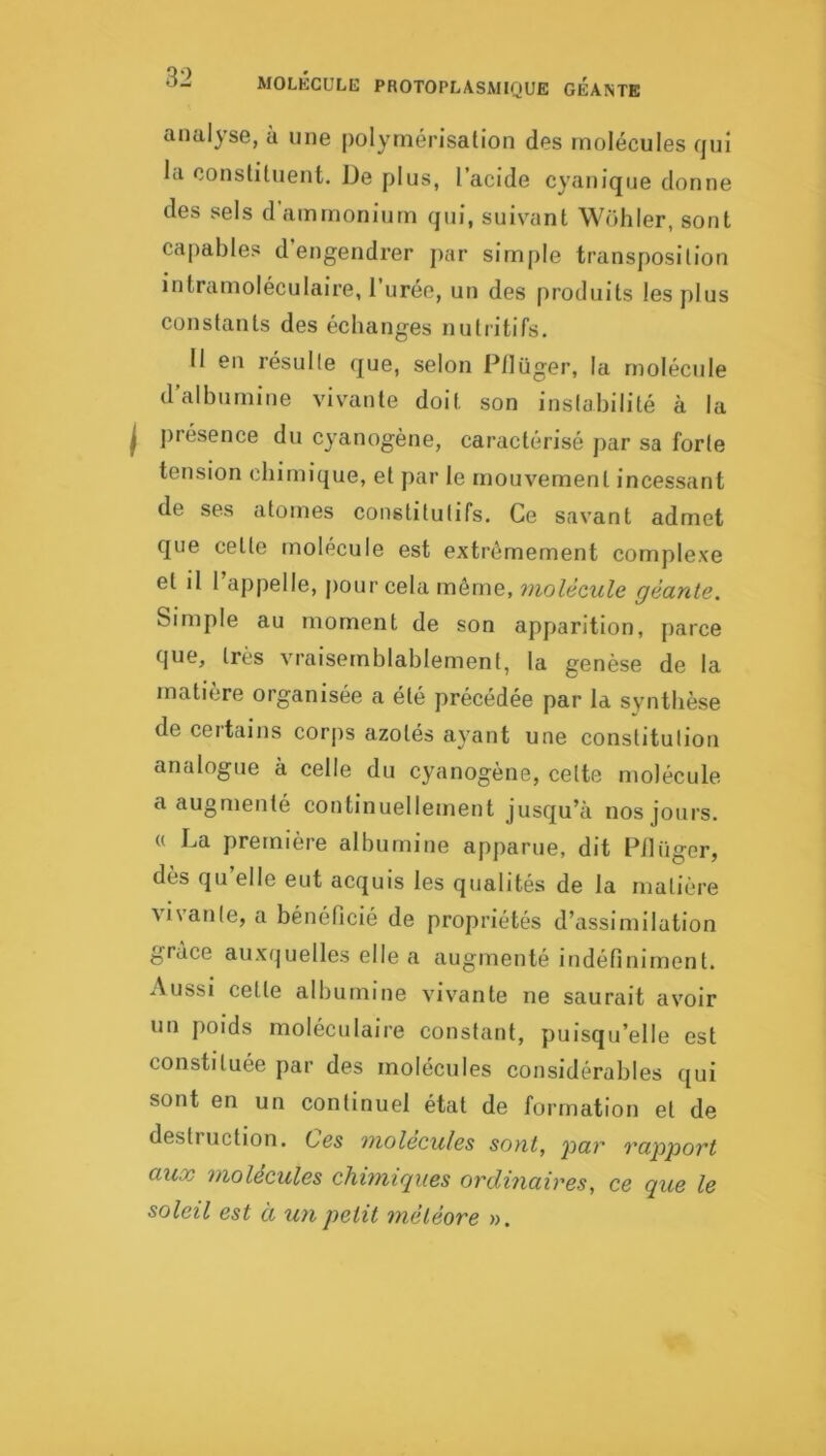 O- MOLKCULE PROTOPLASMIQUE GEANTE analyse, à une polymérisation des molécules qui la constituent. De plus, l’acide cyanique donne des sels d’ammonium qui, suivant Wohler, sont capables d’engendrer par simple transposition intramoléculaire, 1 urée, un des produits les plus constants des échanges nutritifs. II en résulte que, selon Pflüger, la molécule d’albumine vivante doit son instabilité à la présence du cyanogène, caractérisé par sa forte tension chimique, et par le mouvement incessant de ses atomes constitutifs. Ce savant admet que cette molécule est extrêmement complexe et il l’appelle, pour cela môme, molécule géante. Simple au moment de son apparition, parce que, très vraisemblablement, la genèse de la matière organisée a été précédée par la synthèse de certains corjis azotés ayant une constitution analogue à celle du cyanogène, cette molécule a augmenté continuellement jusqu’à nos jours. « La première albumine apparue, dit Pilüger, des qu elle eut acquis les qualités de la matière vivante, a bénéficié de propriétés d’assimilation grâce auxquelles elle a augmenté indéfiniment. Aussi cette albumine vivante ne saurait avoir un poids moléculaire constant, puisqu’elle est constituée par des molécules considérables ([ui sont en un continuel état de formation et de destiuction. Ces molécules sont, 'par rapport aux molécules chimiques ordinaires, ce que le soleil est à U7ipetit météore ».