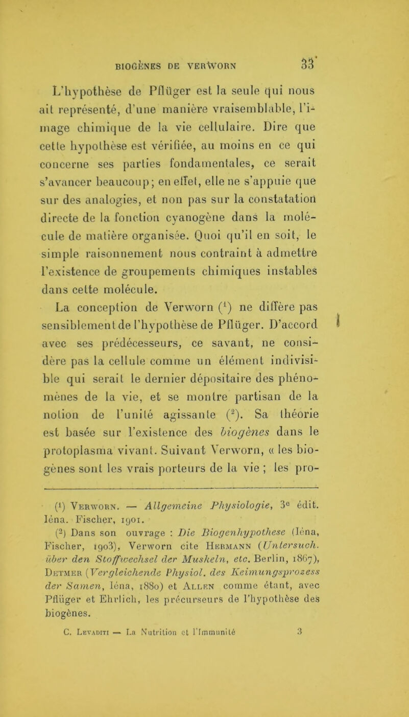 L’hypothèse de Pflüger est la seule qui nous ail représenté, d’une manière vraisemhlable, l’i- mage chimique de la vie cellulaire. Dire que celle hypolhèse esl vérifiée, au moins en ce qui concerne ses parlies fondamenlales, ce serait s’avancer beaucoup; enelîel, elle ne s’appuie que sur des analogies, et non pas sur la constatation directe de la fonction cyanogène dans la molé- cule de matière organisée. Quoi qu’il en soit, le simple raisonnement nous contraint à admettre l’existence de groupements chimiques instables dans cette molécule. La conception de Verworn (Q ne diffère pas sensiblement de l’hypothèse de Pflüger. D’accord avec ses prédécesseurs, ce savant, ne consi- dère pas la cellule comme un élément indivisi- ble qui serait le dernier dépositaire des phéno- mènes de la vie, et se montre partisan de la notion de l’unité agissante (^). Sa théorie est basée sur l’existence des hiogènes dans le protoplasnia vivant. Suivant Verworn, « les bio- gènes sont les vrais porteurs de la vie ; les pro- (1) Verworn. — Allgemeine Physiologie, 3^ édit, léna. Fischer, 1901. P) Dans son ouvrage : Die Diogenhygothese (léna. Fischer, igo3), Verworn cite Hermann {iJnlersuch. über den Stoffioechsel der Miiskeln, etc. Berlin, 1867), Dktmer {Vergleichende Physiol. des Kehnungsÿvozess der Samen, léna, 1880) et Allen comme étant, avec Pflüger et Ehriich, les précurseurs de l’hypothèse des biogènes. C. Levaditi — I.a Nutrition et riminunité a