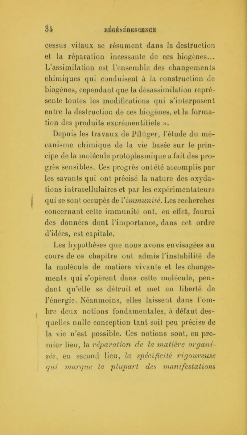 cessas vilaux se résument dans la destruction et la réj)aration incessante de ces biogènes... L’assimilation est l’ensemble des cbangemenls chimiques (|ui conduisent à la construction de biogènes, cependant que la désassimilation rej)ré- sente toutes les modifications qui s’interposent entre la destruction de ces biogènes, et la forma- tion des produits excrémentitiels ». Depuis les travaux de Pllüger, l’étude du mé- canisme chimique de la vie basée sur le prin- cipe de la molécule protoplasmique a fait des pro- grès sensibles. Ces progrès ont été accomplis par les savants qui ont précisé la nature des oxyda- tions intracellulaires et j)ar les expérimentateurs qui se sont occupés de Ximmunité. Les recherches concernant cette immunité ont, en effet, fourni des données dont l’importance^ dans cet ordre d’idées, est capitale. Les hypothèses c[ue nous avons envisagées au cours de ce chapitre ont admis l’instabilité de la molécule de matière vivante et les change- ments qui s’opèrent dans cette molécule, pen- dant qu’elle se détruit et met en liberté de l’énergie. Néanmoins, elles laissent dans l’om- bre deux notions fondamentales, à défaut des- quelles nulle conception tant soit peu précise de la vie n’est possible. Ces notions sont, en pre- mier lieu, la réparation de In matière organi- sée, en second lieu, la spécificité rigoureuse qui marque La plupart des numifestatiotis