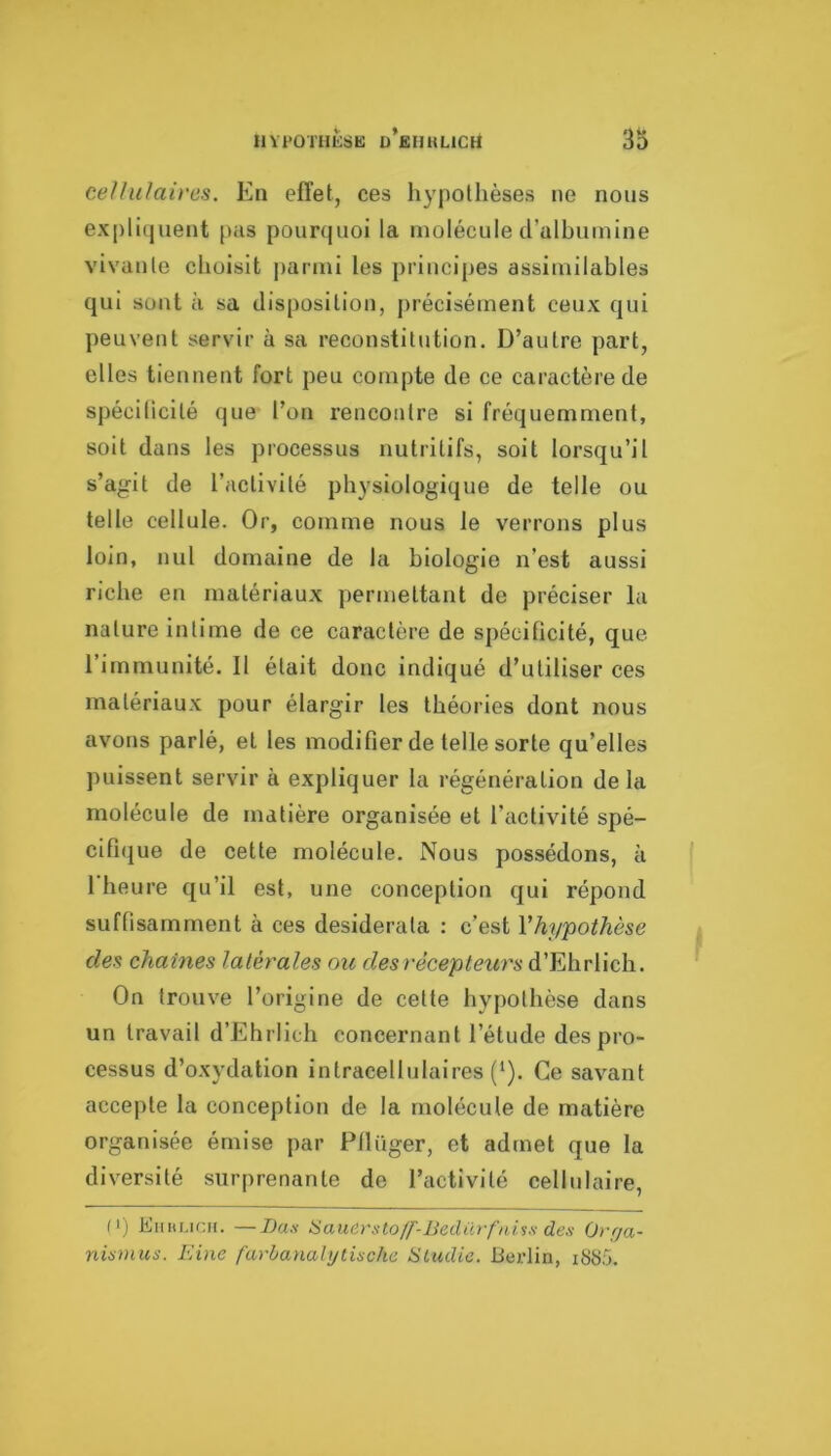 ce/hilaires. En effet, ces hypothèses ne nous expli(juent pas pourquoi la molécule d’ulhuinine vivante choisit parmi les principes assimilables qui sont à sa disposition, [)récisément ceux qui peuvent servir à sa reconstitution. D’autre part, elles tiennent fort peu compte de ce caractère de spécilicilé que l’on rencontre si fréquemment, soit dans les processus nutritifs, soit lorsqu’il s’agit de l’activité physiologique de telle ou telle cellule. Or, comme nous le verrons plus loin, nul domaine de la biologie n’est aussi riche en matériaux permettant de préciser la nature intime de ce caractère de spécificité, que l’immunité. Il était donc indiqué d’utiliser ces matériaux pour élargir les théories dont nous avons parlé, et les modifier de telle sorte qu’elles puissent servir à expliquer la régénération de la molécule de matière organisée et l’activité spé- cifique de cette molécule. Nous possédons, à 1 heure qu’il est, une conception qui répond suffisamment à ces desiderata : c’est Vhypothèse des chaînes latérales ou desrécepleurs d’Ehrlich. On trouve l’origine de celte hypothèse dans un travail d’Ehrlich concernant l’étude des pro- cessus d’oxydation intracellulaires (‘). Ce savant accepte la conception de la molécule de matière organisée émise par Ptlüger, et admet que la diversité surprenante de l’activité cellulaire, n) Einu.icii. —T)as Sauèmto/f-liedüï'fni'ss des Ov(ja- nismus. Eine farbanalylische ÜLudie. Berlin, i8t>5.