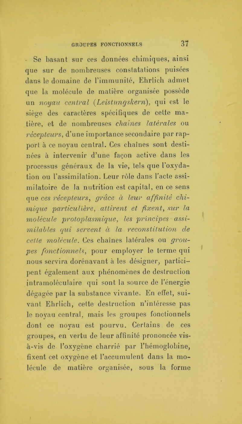 • Se liasant sur ces données chimiques, ainsi que sur de nombreuses constatations puisées dans le domaine de l’immunité, Elirlicli admet que la molécule de matière organisée possède un noijaii central (Leistimrjskern), qui est le siège des caractères spécifiques de cette ma- tière, et de nombreuses chaînes latérales ou récepteurs, d’une importance secondaire par rap- port à ce noyau central. Ces chaînes sont desti- nées à intervenir d’une façon active dans les processus généraux de la vie, tels que l’oxyda- tion ou l’assimilation. Leur rôle dans l’acte assi- milatoire de la nutrition est capital, en ce sens que ces récepteurs, grâce à leur affi^iité chi- mique particulière, attirent et fixent, sur la molécule protoplasmique, les principes assi- milables qui servent à la reconstitution de cette molécule. Ces chaînes latérales ou grou- pes fonctionneU, pour employer le terme qui nous servira dorénavant à les désigner^ partici- pent également aux phénomènes de destruction intrarnoléculaire qui sont la source de l’énergie dégagée par la substance vivante. En elîet, sui- vant Ehrlich, cette destruction n’intéresse pas le noyau central, mais les groupes fonctionnels dont ce noyau est pourvu. Certains de ces groupes, en vertu de leur affinité prononcée vis- à-vis de l’oxygène charrié par l’hémoglobine, fixent cet oxygène et l’accumulent dans la mo- lécule de matière organisée, sous la forme