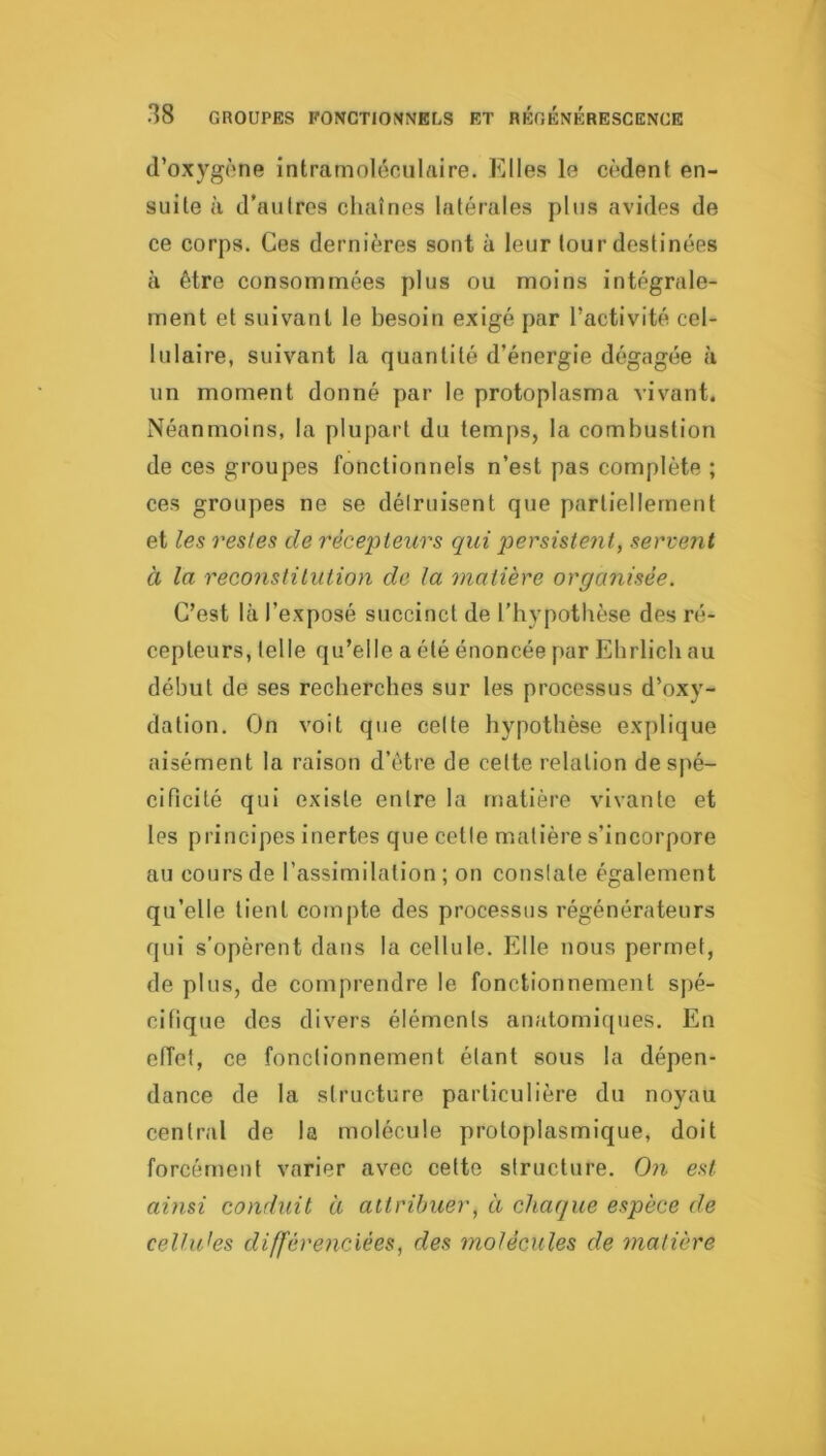 d’oxygène intramoléculftire. Elles le cèdent en- suite à d’autres chaînes latérales plus avides de ce corps. Ces dernières sont à leur tour destinées à être consommées plus ou moins intégrale- ment et suivant le besoin exigé par l’activité cel- lulaire, suivant la quantité d’énergie dégagée à un moment donné par le protoplasma vivant. Néanmoins, la plupart du temps, la combustion de ces groupes fonctionnels n’est pas complète ; ces groupes ne se détruisent que partiellement et les restes de récepteurs qui persistent, servent à la reconstitution de la matière organisée. C’est là l’exposé succinct de l’hypothèse des ré- cepteurs, telle qu’elle a été énoncée par Ehrlich au début de ses recherches sur les processus d’oxy- dation. On voit que celte hypothèse explique aisément la raison d’être de cette relation de spé- cificité qui existe entre la matière vivante et les principes inertes que cette matière s’incorpore au cours de l’assimilation ; on constate également qu’elle tient cornpte des processus régénérateurs qui s’opèrent dans la cellule. Elle nous permet, de plus, de comprendre le fonctionnement spé- cifique des divers éléments anatomiques. En efTet, ce fonctionnement étant sous la dépen- dance de la structure particulière du noyau central de la molécule protoplasmique, doit forcément varier avec cette structure. Oji est ainsi conduit à attribuer, à chaque espèce de celluJes différenciées, des molécules de matière