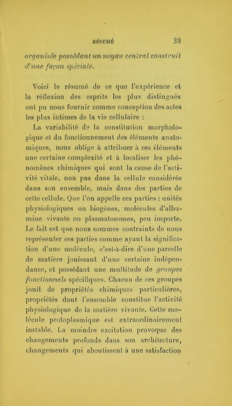 orqanhèe possédant un noyau central construit d'une façon spéciale. Voici le résumé do ce que l’expérience et la réllexion des esprits les plus distingués ont pu nous fournir comme conception des actes les plus intimes de la vie cellulaire : La variabilité de la constitution morpholo- gique et du fonctionnement des éléments anato- miques, nous oblige à attribuer à ces éléments une certaine complexité et à localiser les phé- nomènes chimiques qui sont la cause de l’acti- vité vitale, non pas dans la cellule considérée dans son ensemble, mais dans des parties de celte cellule. Que l’on appelle ces parties : unités physiologiques ou biogènes, molécules d’albu- mine vivante ou plasmalosomes, peu importe. Le fait est que nous sommes contraints de nous représenter ces parties comme ayant la significa- tion d’une moIécul(!, c’est-à-dire d’une parcelle de matière jouissant d’une certaine indépen- dance, et possédant une multitude de groupes fonctionnels spécifiques. Chacun de ces groupes jouit de propriétés chimiques particulières, propriétés dont l’ensemble constitue l’activité physiologique de la matière vivante. Celte mo- lécule protoplasmique est extraordinairement instable. La moindre excitation provoque des changements profonds dans son architecture, changements qui aboutissent à une satisfaction