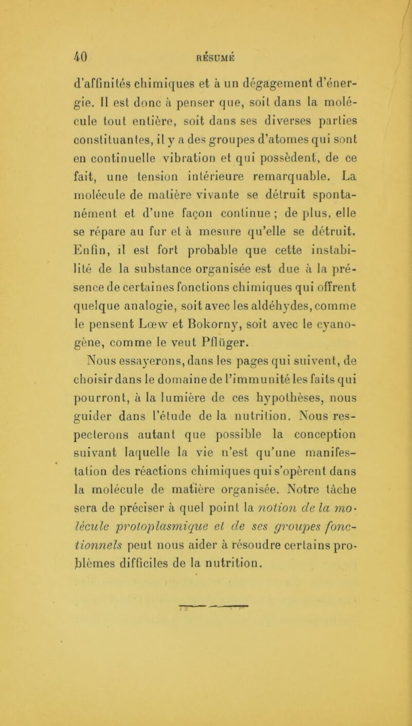 d’affinités chimiques et à un dégagement d’éner- gie. II est donc à penser que, soit dans la molé- cule tout entière, soit dans ses diverses parties constituantes, il y a des groupes d’atomes qui sont en continuelle vibration et qui possèdent, de ce fait, une tension intérieure remarquable. La molécule de matière vivante se détruit sponta- nément et d’une façon continue; de plus, elle se répare au fur et à mesure qu’elle se détruit. Enfin, il est fort probable que cette instabi- lité de la substance organisée est due à la pré- sence de certaines fonctions chimiques qui offrent quelque analogie, soit avec les aldéhydes, comme le pensent Lœvv et Bokorny, soit avec le cyano- gène, comme le veut Pflüger. Nous essayerons, dans les pages qui suivent, de choisir dans le domaine de l’Immunité les faits qui pourront, à la lumière de ces hypothèses, nous guider dans l’étude de la nutrition. Nous res- pecterons autant que possible la conception suivant laquelle la vie n’est qu’une manifes- tation des réactions chimiques qui s’opèrent dans la molécule de matière organisée. Notre tâche sera de préciser à quel point la notion de la mo- lécule protoplasmique et de ses groupes fonc- tionnels peut nous aider à résoudre certains pro- blèmes difficiles de la nutrition.