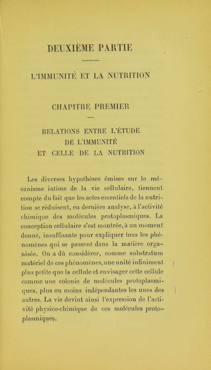 DEUXIÈME PARTIE L’IMMUNlTi: Eï LA NIJTIUTION CnAEl l UE PREMIER RELATIONS ENTRE L’ÉTUDE DE L’LMMUNITÉ ET CELLE DE LA NUTRITION Les div'erses hypothèses émises sur le mé- canisme intime de la vie cellulaire, tiennent compte défait que les actes essentiels de la nutri- tion se réduisent, en dernière analyse, à l’activité chimique des molécules protoplasmiques. La conception cellulaire s’est montrée,à un moment donné, insuffisante pour expliquer tous les phé- nomènes qui se passent dans la matière orga- nisée. On a dû considérer, comme substratum matériel de ces phénomènes,une unité infiniment plus petite que la cellule et envisager cette cellule comme une colonie de molécules protoplasmi- ques, plus ou moins indépendantes les unes des autres. La vie devint ainsi l’expression de l’acti- vité physico-chimique de ces molécules proto- plasmiques.