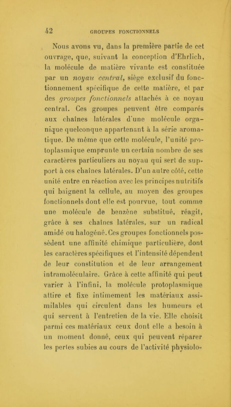 Nous avons vu, dans la première partie de cet ouvrage, que, suivant la conception d’Ehrlich, la molécule de matière vivante est constituée par un noyau central, siège exclusif du fonc- tionnement spécifique de cette matière, el par des fjroupes fonctionnels attachés à ce noyau central. Ces groupes peuvent être comparés aux chaînes latérales d'une molécule orga- nique quelconque appartenant à la série aroma- tique. De même que cette molécule, l’unité pro- toplasmique emprunte un certain nombre de ses caractères particuliers au noyau qui sert de sup- port à ces chaînes latérales. D’un autre côté, cette unité entre en réaction avec les principes nutritifs qui baignent la cellule, au moyen des groupes fonctionnels dont elle est pourvue, tout comme une molécule de benzène substitué, réagit, grâce à ses chaînes latérales, sur un radical amidé ou halogéné. Ces groupes fonctionnels pos- sèdent une affinité chimique particulière, dont les caractères spécifiques et l’intensité dépendent de leur constitution et de leur arrangement intramoléculaire. Grâce à cette affinité qui peut varier a l’infini, la molécule protoplasmique attire et fixe intimement les matériaux assi- milables qui circulent dans les humours et qui servent à l’entretien de la vie. Elle choisit parmi ces matériaux ceux dont elle a besoin à un moment donné, ceux qui peuvent réj)arer les perles subies au cours de l’activité physiolo-