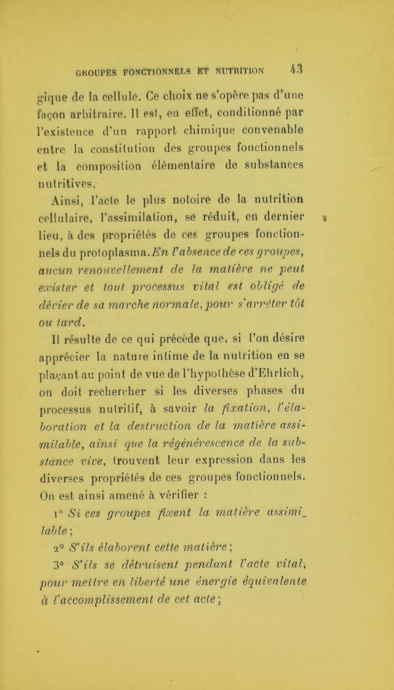 gique de la cellule. Ce choix ne s’opère pas d’une façon arbitraire. 11 est, en elTet, conditionné par l’existence d’un rapport chimique convenable entre la constitution des groupes fonctionnels et la composition élémentaire de substances nutritives. Ainsi, l’acte le plus notoire de la nutrition cellulaire, l’assimilation, se réduit, en dernier lieu, à des propriétés de ces. groupes fonction- nels du protoplasma.Æ’n Vabsence de ces rjroupes, aucun renouvellement de la matière ne peut exister et tout processus vital est obligé de dévier de sa marche normale^pour s'arrêter tôt ou tard. Il résulte de ce qui précède que, si l’on désire apprécier la nature intime de la nutrition en se plaçant au point de vue de rh}'potbèse d’Ebrlich, on doit rechercher si les diverses phases du processus nutritif, à savoir la fixation, l'éla- boration et la destruction de la 7natière assi- milable, ainsi cpie la régénérescence de la sub- stance vive, trouvent leur expression dans les diverses propriétés de ces groiqies fonctionnels. On est ainsi amené à vérifier : i Si ces groupes fixent la matière assimi_ labié ; 2° S'ils élaborent cette matière, 3° S'ils se détruisent pendant l'acte vital, pour yneilre en liberté une énergie équivalente à ïaccomplisse^nent de cet acte\