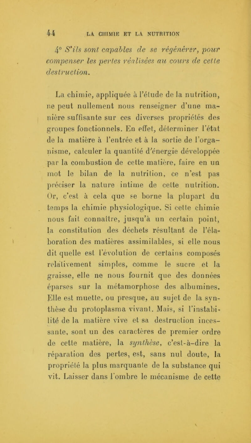 4® S’ils sont capables de se régénérer, pour compenser les perles réalisées au cours de celle destruction. La chimie, appliquée à l’élude de la nutrition, ne peut nullement nous renseigner d’une ma- nière suffisante sur ces diverses propriétés des groupes fonctionnels. En effet, délerminer l’état de la matière à l’entrée et à la sortie de l’orga- nisme, calculer la quantité d'’énergie développée par la combustion de celte matière, faire en un mot le bilan de la nutrition, ce n’est pas préciser la nature intime de celte nutrition. Or, c’est à cela que se borne la plupart du temps la chimie physiologiipie. Si celte chimie nous fait connaître, jusqu’à un certain point, la constitution des déchets résultant de l’éla- boration des matières assimilables, si elle nous dit quelle est l’évolution de certains composés relativement simples, comme le sucre et la graisse, elle ne nous fournit que des données éparses sur la métamorphose des albumines. Elle est muette, ou presque, au sujet de la syn- thèse du proloplasma vivant. Mais, si l’instabi- lité de la matière vive et sa destruction inces- sante, sont un des caractères de premier ordre de cotte matière, la synthèse, c’est-à-dire la réparation des pertes, est, sans nul doute, la propriété la plus marquante de la substance qui vit. Laisser dans l'ombre le mécanisme de cette