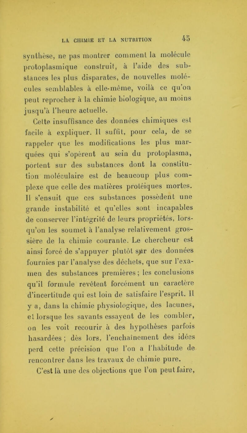 synthèse, ne j>as montrer comment la molécule protoplasmique construit, à l’aide des sub- stances les plus disparates, de nouvelles molé- cules semblables à elle-même, voilà ce qu on peut reprocber à la chimie biologique, au moins jusqu’à l’heure actuelle. Cette insuffisance des données chimiques est facile à expliquer. Il sufllt, pour cela, de se rappeler que les modifications les plus mar- quées qui s’opèrent au sein du protoplasma, portent sur des substances dont la constitu- tion moléculaire est de beaucoup plus com- plexe que celle des matières protéiques mortes. Il s’ensuit que ces substances possèdent une grande instabilité et qu’elles sont incapables de conserver l’intégrité de leurs propriétés, lors- qu’on les soumet à l’analyse relativement gros- sière de la chimie courante. Le chercheur est ainsi forcé de s’appuyer plutôt s^r des données fournies par l’analyse des déchets, que sur l’exa- men des substances premières ; les conclusions qu’il formule revêtent forcément un caractère d’incertitude qui est loin de satisfaire l’esprit. Il y a, dans la chimie physiologique, des lacunes, et lorsque les savants essayent de les combler, on les voit recourir à des hypothèses parfois hasardées ; dès lors, l’enchaînement des idées perd cette précision que l’on a l’habitude de rencontrer dans les travaux de chimie pure. C’est là une des objections que l’on peut faire,