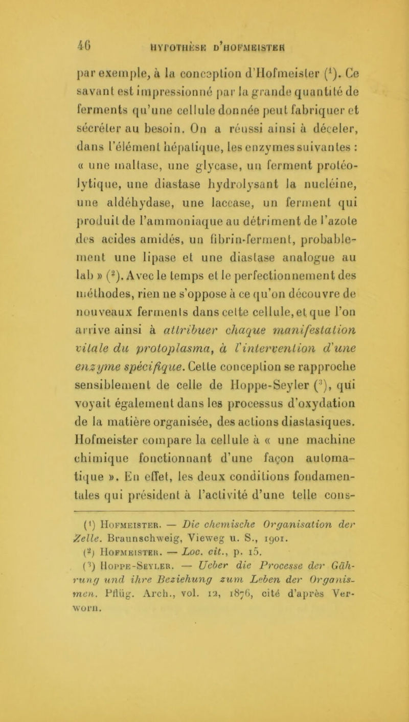 4G HvroTnicsK d’hofmeister par exeinj)le, à la concoplion d’IIofmeisler (^). Ce savant est impressionné par la grande quantité de ferments qu’une cellule donnée peut fabriquer et sécréter au besoin. On a réussi ainsi à déceler, dans l’élément hépatique, les enzymes suivantes : « une maltase, une glycase, un ferment protéo- lytique, une diastase bydrolysant la nucléine, une aldéhydase, une laccase, un ferment qui jiroduit de rammoniaque au détriment de l’azote des acides amidés, un fibrin-ferment, probable- ment une lipase et une diastase analogue au lab » (^). Avec le temps et le perfectionnement des méthodes, rien ne s’oppose à ce qu’on découvre de nouveaux ferments dans celte cellule, et que l’on arrive ainsi à atlrihuer chaque manifestation vitale du protoplasma, à l'intervention d'une enzyme spécifique. Cette conception se rapproche sensiblement de celle de llojipe-Seyler (’’), qui voyait également dans les processus d’oxydation de la matière organisée, des actions diastasiques, llofrneister compare la cellule à « une machine chimique fonctionnant d’une façon automa- tique ». En effet, les deux conditions fondamen- tales qui président à l’activité d’une telle cons- (') Hofmeister. — Die chcniische Organisation der Zelle. Bi’aunsch-\veig, Vieweg u. S., igoi. (‘■‘j Hof,\ieisïeu. — Zoo. cit., p. i5. (■*) 11oi>pe-Sëyi.er. — Ueber die Processe der Gûh- rung nnd ihre Beziehung zum Znben der Organis- tneii. Pflüg. Arcli., vol. 12, 1876, cité d’après Ver- woru.