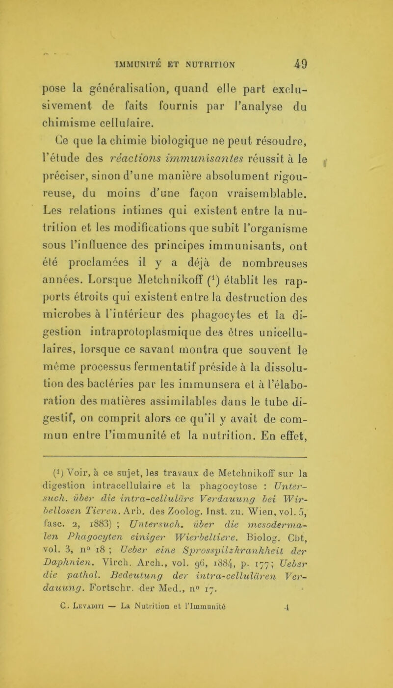 pose la généralisation, quand elle part exclu- sivement de faits fournis par l’analyse du chimisme cellulaire. Ce que la chimie biologique ne peut résoudre, l'élude des rèactio7is hmnxmisnntes réussit à le préciser, sinon d’une manière absolument rigou- reuse, du moins d’une façon vraisemblable. Les relations intimes qui existent entre la nu- trition et les modifications que subit l’organisme sous l’influence des principes immunisants, ont été proclamées il y a déjà de nombreuses années. Lorsque Metcbnikoff (^) établit les rap- ports étroits cpji existent entre la destruction des microbes à l'intérieur des pbagoc} tes et la di- gestion intraproloplasmic[ue des êtres unicellu- laires, lorsque ce savant montra que souvent le môme processus fermentalif préside à la dissolu- tion des bactéries par les immunsera et à l’élabo- ration des matières assimilables dans le tube di- gestif, on comprit alors ce qu’il y avait de com- mun entre l’immunité et la nutrition. En effet, (ij Voir, à ce sujet, les travaux de Metchnikoff sur la digestion intracellulaire et la phagocytose : Unter- auch. über die intra-cellulüre Verdauung bei Wir- bellosen Tieren. Arh. des Zoolog. Inst. zu. Wien, vol. .'i, l'asc. 2, iby.l) ; Untersuch. über die mesoderma- len Phagocyten einiger Wierbelliere. Biolog. Cbt, vol. 3, n“ i8 ; Ueber eine Sin-ossyilzhrankheit der Daphnien. Virch. Arch., vol. gG, iS.S/i, p. 177; Ueber die pathol. liedeutung der intra-celLulüren Ver- dauung. Fortschr. der Med., n° 17. G. Levaditi — La Nuliilion et l’Immunité •1