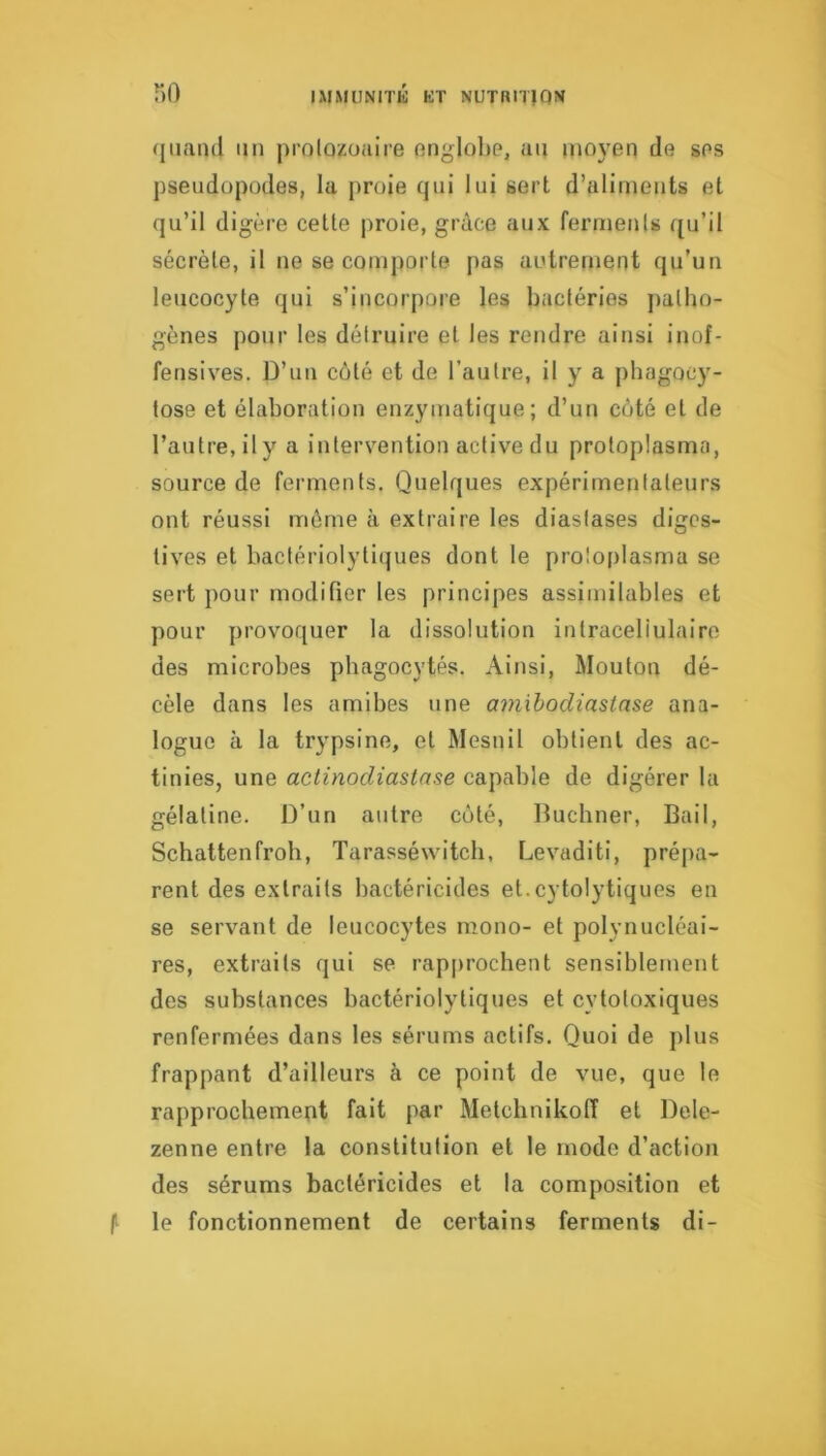 (|iianil un prolozoaire onglolie, an moyen de ses pseudopodes, la proie qui lui sert d’aliments et qu’il digère celle jiroie, grâce aux fermenls qu’il sécrète, il ne se comporte pas autrement qu’un leucocyte qui s’incorpore les bactéries jiatho- gènes pour les détruire et les rendre ainsi inof- fensives. D’un côté et de l’autre, il y a phagocy- tose et élaboration enzymatique; d’un coté et de l’autre, il y a intervention active du protoplasma, source de ferments. Quelques expérimentateurs ont réussi même à extraire les diastases diges- tives et bactériolytiques dont le protoplasme se sert pour modifier les principes assimilables et pour provoquer la dissolution intraceliulaire des microbes phagocytés. Ainsi, Mouton dé- cèle dans les amibes une amihodiastnse ana- logue à la trypsine, et Mesnil obtient des ac- tinies, une actinodiaslase capable de digérer la gélatine. D’un autre côté, Buchner, Bail, Schattenfroh, Tarasséwitcb, Levaditi, prépa- rent des extraits bactéricides et.cytolytiques en se servant de leucocytes mono- et polynucléai- res, extraits qui se rap|)rochent sensiblement des substances bactériolytiques et cytotoxiques renfermées dans les sérums actifs. Quoi de j)lus frappant d’ailleurs à ce point de vue, que le rapprochement fait par Melcbnikoff et Dele- zenne entre la constitution et le mode d’action des sérums bactéricides et la composition et f le fonctionnement de certains ferments di-