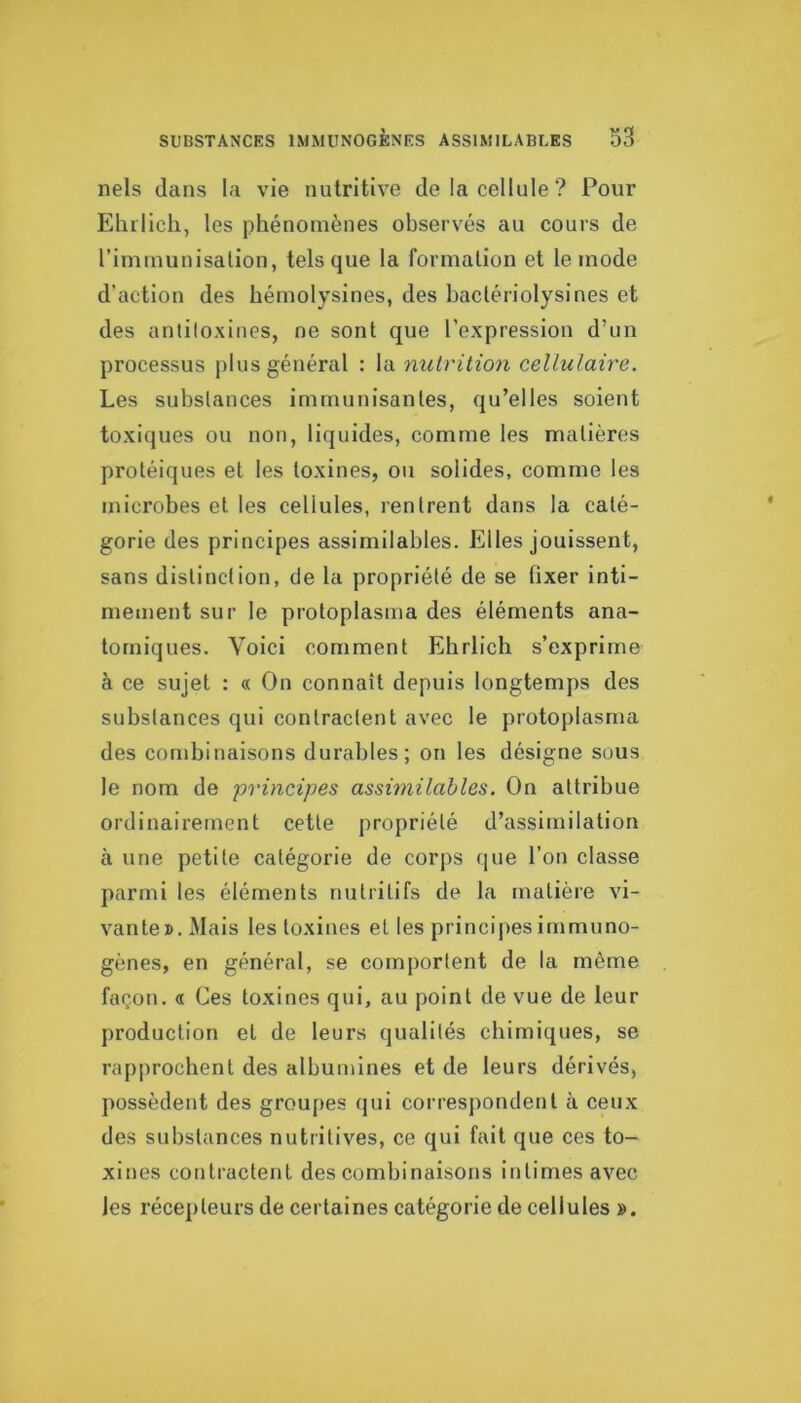 nels clans la vie nutritive de la cellule? Pour Elulich, les phénomènes observés au cours de riminunisalion, tels que la formation et le mode d’action des hémolysines, des bactériolysines et des antitoxines, ne sont que l’expression d’un processus jilus général : la nutrition cellulaire. Les substances immunisantes, qu’elles soient toxiques ou non, liquides, comme les matières protéiques et les toxines, ou solides, comme les microbes et les cellules, rentrent dans la caté- gorie des principes assimilables. Elles jouissent, sans distinction, de la propriété de se fixer inti- mement sur le protoplasma des éléments ana- tomiques. Voici comment Ehrlich s’exprime à ce sujet : « On connaît depuis longtemps des substances qui contractent avec le protoplasma des combinaisons durables; on les désigne sous le nom de principes assimilables. On attribue ordinairement cette propriété d’assimilation h une petite catégorie de corps (|ue l’on classe parmi les éléments nutritifs de la matière vi- vante». Mais les toxines et les princijies immuno- gènes, en général, se comportent de la même façon. « Ces toxines qui, au point de vue de leur production et de leurs qualités chimiques, se rapprochent des albumines et de leurs dérivés, possèdent des groupes qui correspondent à ceux des substances nutritives, ce qui fait que ces to- xines contractent des combinaisons intimes avec les récepteurs de certaines catégorie de cellules ».